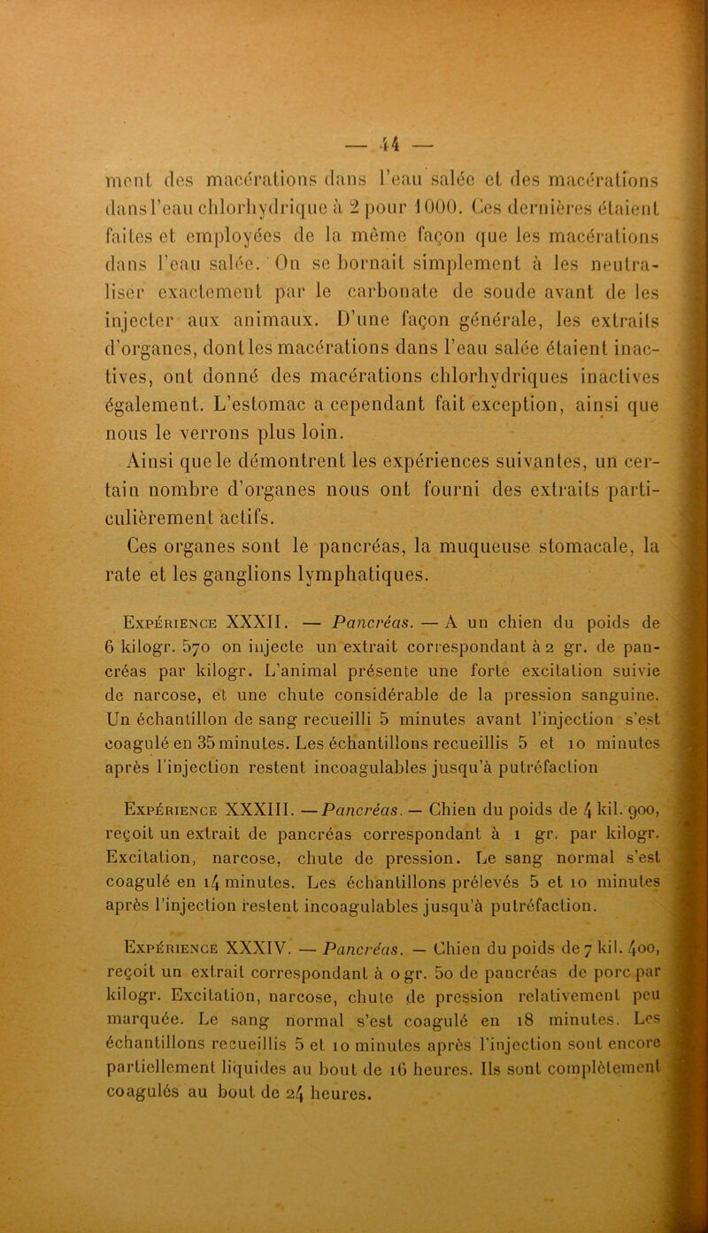 mont des macérations dans l’eau salée et des macérations dans l’eau chlorhydrique à 2 pour 1000. Ces dernières étaient faites et employées de la meme façon que les macérations dans l’eau salée. On se bornait simplement à les neutra- liser exactement par le carbonate de soude avant de les injecter aux animaux. D’une façon générale, les extraits d’organes, dont les macérations dans l’eau salée étaient inac- tives, ont donné des macérations chlorhydriques inactives également. L’estomac a cependant fait exception, ainsi que nous le verrons plus loin. Ainsi que le démontrent les expériences suivantes, un cer- tain nombre d’organes nous ont fourni des extraits parti- culièrement actifs. Ces organes sont le pancréas, la muqueuse stomacale, la rate et les ganglions lymphatiques. . Expérience XXXII. — Pancréas.—A un chien du poids de 6 kilogr. 570 on injecte un extrait correspondant à 2 gr. de pan- créas par kilogr. L’animal présente une forte excitation suivie ■ . . ' de narcose, et une chute considérable de la pression sanguine. ' ■ • Un échantillon de sang recueilli 5 minutes avant l’injection s’est / - coagulé en 35 minutes. Les échantillons recueillis 5 et 10 minutes après l’injection restent incoagulables jusqu’à putréfaction r.. •• Expérience XXXIII. —Pancréas. — Chien du poids de 4kil. 900, V reçoit un extrait de pancréas correspondant à 1 gr. par kilogr, (;'■ Excitation, narcose, chute de pression. Le sang normal s’est coagulé en i4 minutes. Les échantillons prélevés 5 et 10 minutes ^ ' • après l’injection restent incoagulables jusqu’à putréfaction. W TjA, Expérience XXXIV. — Pancréas. — Chien du poids dey kil. 4oo, ' - reçoit un extrait correspondant à ogr. 5o de pancréas de porc par kilogr. Excitation, narcose, chute de pression relativement peu marquée. Le sang normal s’est coagulé en 18 minutes. Los échantillons recueillis 5 et 10 minutes après l’injection sont encore partiellement liquides au bout de 16 heures. Ils sont complètement coagulés au bout de 24 heures.