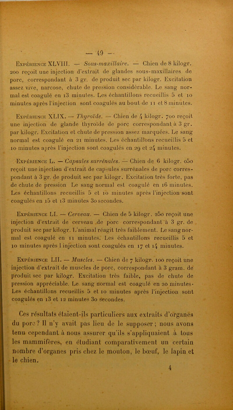 Expérience XLVIII. — Sous-maxillaire. — Chien de 8 Idlogr. 200 reçoit une injection d’extrait de glandes sous-maxillaires de porc, correspondant à 3 gr. de produit sec par kilogr. Excitation assez vive, narcose, chute de pression considérable. Le sang nor- mal est coagulé en i3 minutes. Les échantillons recueillis 5 et lo minutes après l’injeclion sont coagulés au bout de ii et 8 minutes. Expérience XLTX. — Thyroïde. — Chien de 4 kilogr. 700 reçoit une injection de glande thyroïde de porc correspondant à 3 gr. par kilogr. Excitation et chute de pression assez marquées. Le sang normal est coagulé en 21 minutes. Les échantillons recueillis 5 et 10 minutes après l’injection sont coagulés en 29 et 24 minutes. Expérience L. — Capsules surrénales. — Chien de 6 kilogr. o5o reçoit une injection d’extrait de capsules'^surrénales de porc corres- pondant à 3 gr. de produit sec par kilogr. Excitation très forte, pas de chute de pression Le sang normal est coagulé en 16 minutes. Les échantillons recueillis 5 et 10 minutes après l’injection sont coagulés en i5 et i3 minutes 3o secondes. Expérience LL — Cerveau. — Chien de 5 kilogr. 25o reçoit une injection d’extrait de cerveau de porc correspondant à 3 gr. de produit sec par kilogr. I/aniroal réagit très faiblement. Le sang nor- mal est coagulé en 11 minutes. Les échantillons recueillis 5 et 10 minutes après 1 injection sont coagulés en 17 et i4 minutes. Expérience LII. — Muscles. — Chien de 7 kilogr. 100 reçoit une injection d’extrait de muscles de porc, correspondant à 3 gram, de* produit .sec par kilogr. Excitation très faible, pas de chute de pression appréciable. Le sang normal est coagulé en 20 minutes* Les échantillons recueillis 5 et 10 minutes après l’injection sont coagulés en i3 et 12 minutes 3o secondes. Ces résultats étaient-ils particuliers aux extraits d’organes du porc? Il n’y avait pas lieu de le supposer; nous avons tenu cependant à nous assurer qu’ils s’appliquaient à tous les mammifères, en étudiant comparativement un certain nombre d’organes pris chez le mouton, le bœuf, le lapin et • le chien. 4