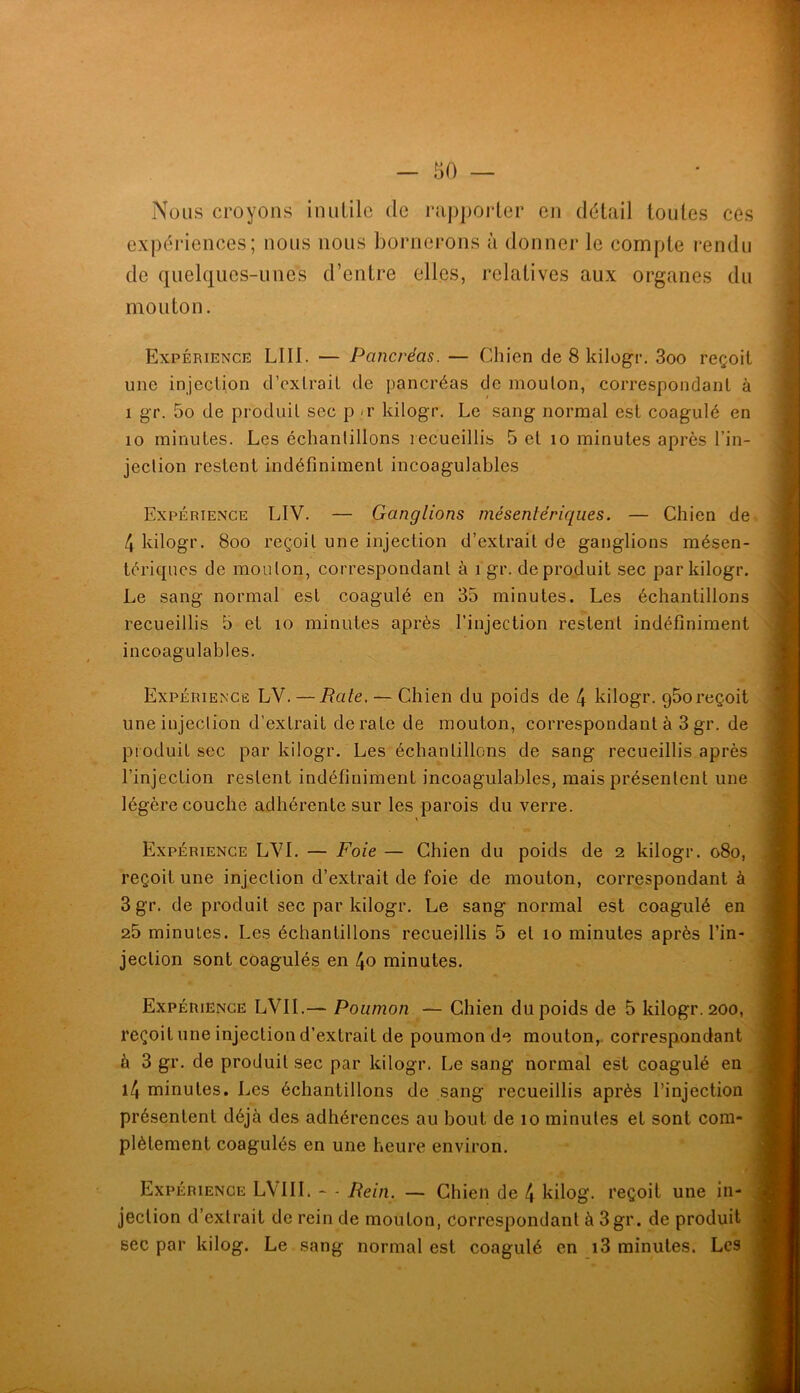 Nous croyons inuLilc de rappoider en délai! toutes ces expériences; nous nous bornerons à donner le compte rendu de quelques-unes d’entre elles, relatives aux organes du mouton. Expérience LUI. — Pancréas. — Chien de 8 kilogr. 3oo reçoit une injecLion d’exlrail de pancréas de moulon, correspondanl à 1 gr. 5o de produit sec p -r kilogr. Le sang normal est coagulé en 10 minutes. Les échantillons recueillis 5 et lo minutes après l’in- jection restent indéfiniment incoagulables Expérience LIV. — Ganglions mésentériques. — Chien de 4 kilogr. 8oo reçoit une injection d’extrait de ganglions mésen- tériques de mouton, correspondant à i gr. de produit sec par kilogr. Le sang normal est coagulé en 35 minutes. Les échantillons recueillis 5 et lo minutes après l’injection restent indéfiniment incoagulables. Expériencë LV. — Rate. — Chien du poids de 4 kilogr. g5oreçoit une injection d’extrait dératé de mouton, correspondant à 3gr. de produit sec par kilogr. Les échantillons de sang recueillis après l’injection restent indéfiniment incoagulables, mais présentent une légère couche adhérente sur les parois du verre. Expérience LVI. — Foie — Chien du poids de 2 kilogr. o8o, reçoit une injection d’extrait de foie de mouton, correspondant à 3 gr. de produit sec par kilogr. Le sang normal est coagulé en 25 minutes. Les échantillons recueillis 5 et lo minutes après l’in- jection sont coagulés en 4o minutes. Expérience LVII.— Poumon — Chien du poids de 5 kilogr. 200, reçoit une injection d’extrait de poumon de mouton, correspondant à 3 gr. de produit sec par kilogr. Le sang normal est coagulé en l4 minutes. Les échantillons de sang recueillis après l’injection présentent déjà des adhérences au bout de 10 minutes et sont com- plètement coagulés en une heure environ. Expérience LVllI. - - Rein. — Chien de 4 kilog. reçoit une in- jection d’extrait de rein de mouton, Correspondant à 3gr. de produit sec par kilog. Le sang normal est coagulé en i3 minutes. Les