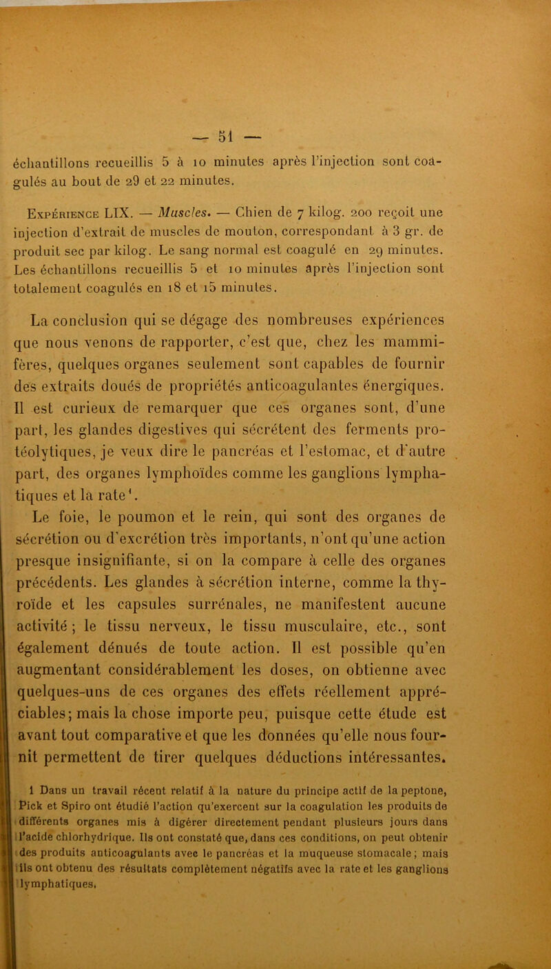 échaalillons recueillis 5 à lo minutes après l’injection sont coâ- gulés au bout de 20 et 22 minutes. Expérience LIX. — Muscles. — Chien de 7 kilog. 200 reçoit une injection d’extrait de muscles de mouton, correspondant à 3 gr. de produit sec par kilog. Le sang normal est coagulé en 29 minutes. Les échantillons recueillis 5 et 10 minutes après l’injection sont totalement coagulés en 18 et i5 minutes. La conclusion qui se dégage des nombreuses expériences que nous venons de rapporter, c’est que, chez les mammi- fères, quelques organes seulement sont capables de fournir des extraits doués de propriétés anticoagulantes énergiques. Il est curieux de remarquer que ces organes sont, d’une part, les glandes digestives qui sécrètent des ferments pro- téolytiques, je veux dire le pancréas et l’estomac, et d'autre part, des organes lymphoïdes comme les ganglions lympha- tiques et la rateL Le foie, le poumon et le rein, qui sont des organes de sécrétion ou d’excrétion très importants, n’ont qu’une action presque insignifiante, si on la compare à celle des organes précédents. Les glandes à sécrétion interne, comme la thy- roïde et les capsules surrénales, ne manifestent aucune activité; le tissu nerveux, le tissu musculaire, etc., sont également dénués de toute action. Il est possible qu’en augmentant considérablement les doses, on obtienne avec quelques-uns de ces organes des effets réellement appré- ciables; mais la chose importe peu, puisque cette étude est avant tout comparative et que les données qu’elle nous four- nit permettent de tirer quelques déductions intéressantes. 1 Dans un travail récent relatif à la nature du principe actif de la peptone, Pick et Spiro ont étudié l’action qu’exercent sur la coagulation les produits de différents organes mis à digérer directement pendant plusieurs jours dans l'acide chlorhydrique. Ils ont constaté que, dans ces conditions, on peut obtenir des produits anticoagulants avec le pancréas et la muqueuse stomacale; mais Us ont obtenu des résultats complètement négatifs avec la rate et les ganglions lymphatiques,