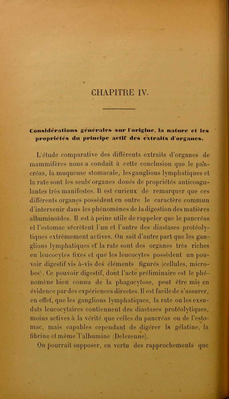 CHAPITRE IV. Coiisidci‘atioii.« générales sur rorigiiic, la nature et les propriétés du principe actif des extraits d'organes. L'étude comparative des différents extraits d’organes de mammifères nous a conduit à cette conclusion que le pan- créas, la muqueuse stomacale, les ganglions lymphatiques et la rate sont les seuls organes doués de propriétés anticoagu- lantes très manifestes. 11 est curieux de remarquer que ces différents organes possèdent en outre le caractère commun d’intervenir dans les phénomènes de la digestion des matières albuminoïdes. Il est à peine utile de rappeler que le pancréas et l’estomac sécrètent Fun et l’autre des diaslases protéoly- tiques extrêmement actives. On sait d’autre part que les gan- glions lymphatiques et la rate sont des organes très riches en leucocytes fixes et que les leucocytes possèdent un pou- voir digestif vis à-vis des éléments figurés (cellules, micro- bes). Ce pouvoir digestif, dont l’acte préliminaire est le phé- nomène bien connu de la phagocytose, peut être mis en évidence par des expériences directes. Il est facile de s’assurer, en effet, que les ganglions lymphatiques, la rate ou les exsu- dais leucocytaires contiennent des diastases protéolytiques, moins actives à la vérité que celles du pancréas ou de l’esto- mac, mais capables cependant de digérer la gélatine, la à' fibrine et même l’albumine (Delezenne). On pourrait supposer, en vertu des rapprochements que