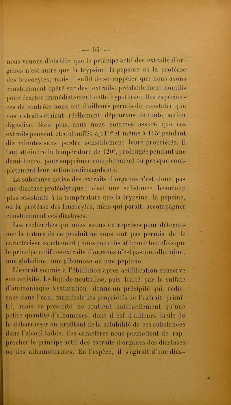 nous venons d’éluhlir, que le principe fictif des extrfiits d or- ganes n’est autre que la trypsine, la pepsine ou la protéase des leucocytes, mais il sidTit de se rappeler que nous avons constamment opéré sur des extraits préalablement bouillis pour écarter immédiatement cette bypotbèse. Des expérien- ces de contrôle nous ont d’ailleurs permis de constater que nos extraits étaient réellement dépourvus de toute action digestive. Bien plus, nous nous sommes assuré que ces extraits peuvent être chauffés à.llO”et même à 115° pendant dix minutes sans perdre sensiblement leurs propriétés. Il faut atteindre la température de 120°, prolongée pendant une demi-heure, pour supprimer complètement ou presque com- plètement leur action anticoagulante. La substance active des extraits d’organes n’est donc pas une diastase protéolytique ; c’est une substance beaucoup plus résistante à la température que la trypsine, la pepsine, ou la protéase des leucocytes, mais qui paraît accompagner constamment ces diastases. Les recherches que nous avons entreprises pour détermi- ner la nature de ce produit ne nous ont pas permis de le caractériser exactement; nous pouvons affirmer toutefois que le principe actif des extraits d’organes n’estpas une albumine, une globuline, une albumose ou une peptone. L’extrait soumis à l’ébuHition après acidification conserve son activité. Le liquide neutralisé, puis traité par le sulfate d’ammoniaque à saturation, donne un précipité qui, redis- sous dans l’eau, manifeste les propriétés de l’extrait primi- tif, mais ce précipité ne contient habituellement qu’une petite quantité d’albumoses, dont il est d’ailleurs facile de le débarrasser en profitant delà solubilité de ces substances dans l’alcool faible. Ces caractères nous permettent de rap- procher le principe actif des extraits d’organes des diastases ondes albumotoxines. En l’espèce, il s’agirait d’une dias-