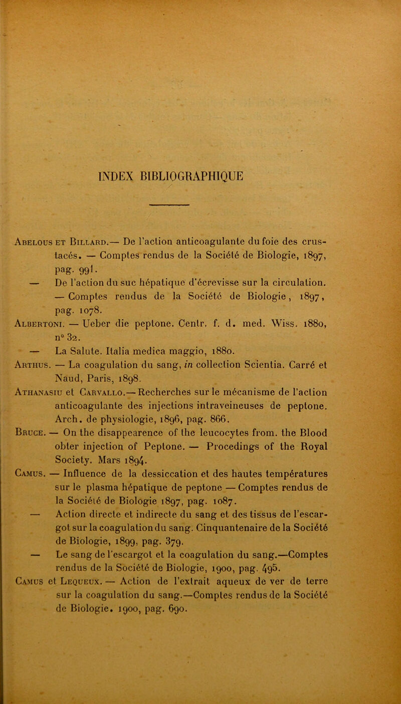 INDEX BIBLIOGRAPHIQUE Abelous et Billard.— De l’action anticoagulante du foie des crus- tacés. — Comptes rendus de la Société de Biologie, 1897, pag-99l- — De l’action du suc hépatique d’écrevisse sur la circulation. — Comptes rendus de la Société de Biologie, 1897, pag. 1078. Albertoni. — Ueber die peptone. Centr. f, d. med. Wiss. 1880, n® 82. — La Salute. Italia medica maggio, 1880. Arthus. — La coagulation du sang, in collection Scientia, Carré et Naud, Paris, 1898. Athanasiu et Carvallo.— Recherches sur le mécanisme de l’action anticoagulante des injections intraveineuses de peptone. Arch. de physiologie, 1896, pag. 866. Bruce. — On the disappearence of the leucocytes from. the Blood obter injection of Peptone. — Procedings of the Royal Society. Mars 1894. Camus. — Influence de la dessiccation et des hautes températures sur le plasma hépatique de peptone — Comptes rendus de la Société de Biologie 1897, pag. 1087. — Action directe et indirecte du sang et des tissus de l’escar- got sur la coagulation du sang. Cinquantenaire de la Société de Biologie, 1899, pag. 879. — Le sang de l’escargot et la coagulation du sang.—Comptes rendus de la Société de Biologie, 1900, pag. 49&. Camus et Lequeux. — Action de l’extrait aqueux de ver de terre sur la coagulation du sang.—Comptes rendus de la Société de Biologie. 1900, pag. 690.