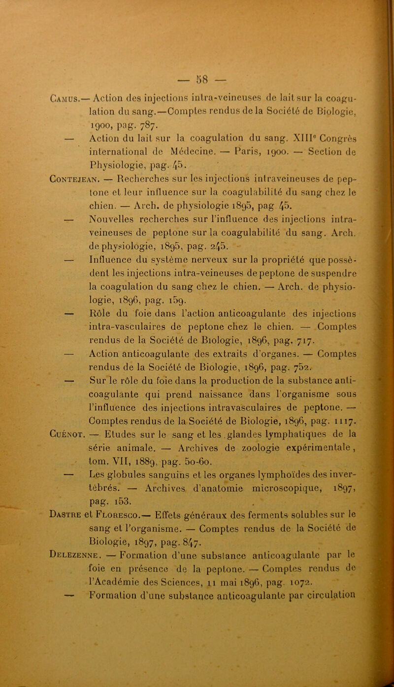 Camus.— Action des injections intra-veineuses de lait sur la coafîu- lation du sang.—Comptes rendus de la Société de Biologie, 1900, pag. 787. — Action du lait sur la coagulation du sang. XIII® Congrès international de Médecine. — Paris, 1900. — Section de Physiologie, pag. 45. CoNTEjEAN. — Recherches sur les injections intraveineuses de pep- lone et leur influence sur la coagulabilité du sang chez le chien, — Arch. de physiologie 1895, pag, 45. — Nouvelles recherches sur l’influence des injections intra- veineuses de peptone sur la coagulabilité du sang. Arch. de physiologie, 1896, pag. 245. — Influence du système nerveux sur la propriété que possè- dent les injections intra-veineuses de peptone de suspendre la coagulation du sang chez le chien. — Arch. de physio- logie, 1896, pag. 159. — Rôle du foie dans l’action anticoagulante des injections intra-vasculaires de peptone chez le chien. — Comptes rendus de la Société de Biologie, 1896, pag. 717. — Action anticoagulante des extraits d’organes. — Comptes rendus de la Société de Biologie, 1896, pag. 762. — Sur le rôle du foie dans la production de la substance anti- coagulante qui prend naissance dans l’organisme sous l’influence des injections intravasculaires de peptone. — Comptes rendus de la Société de Biologie, 1896, pag. 1117. CuÉNOT.— Etudes sur le sang et les glandes lymphatiques de la série animale. — Archives de zoologie expérimentale, ' tom. ’V’II, 1889, pag. 5o-6o. — Les globules sanguins et les organes lymphoïdes des inver- tébrés. — Archives d’anatomie microscopique, 1897, pag. i53. Dastre et Floresgo.— Effets généraux des ferments solubles sur le sang et l’organisme. — Comptes rendus de la Société de Biologie, 1897, pag. 847. Delezenne. — Formation d’une subslance anticoagulante par le foie en présence de la peptone. — Comptes rendus de l’Académie des Sciences, 11 mai 1896, pag. 1072. — Formation d’une substance anticoagulante par circulation