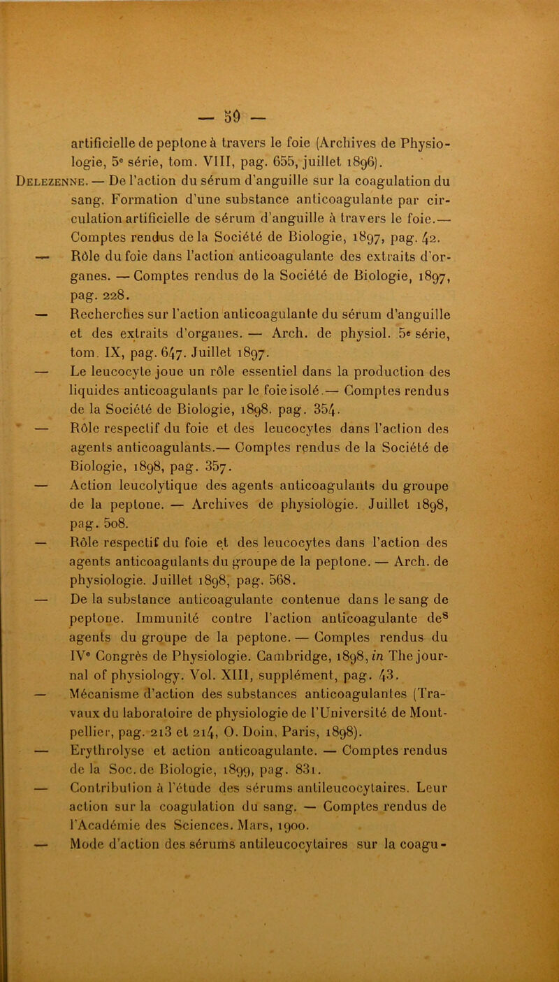 artificielle de peptone à travers le foie (Archives de Physio- logie, 5® série, tom. VIII, pag. 655, juillet 1896). Delezenne. — De l’action du sérum d’anguille sur la coagulation du sang. Formation d’une substance anticoagulante par cir- culation artificielle de sérum d’anguille à travers le foie.— Comptes rendus delà Société de Biologie, 1897, pag. 42. — Rôle du foie dans l’action anticoagulante des extraits d’or- ganes. — Comptes rendus de la Société de Biologie, 1897, pag. 228. — Recherches sur l’action'anticoagulante du sérum d’anguille et des extraits d’organes. — Arch. de physiol. 5e série, tom. IX, pag. 647. Juillet 1897. — Le leucocyte joue un rôle es.sentiel dans la production des liquides anticoagulants par le foie isolé.— Comptes rendus de la Société de Biologie, 1898. pag. 354- * — Rôle respectif du foie et des leucocytes dans l’action des agents anticoagulants.— Comptes rendus de la Société de Biologie, 1898, pag. 357. — Action leucolytique des agents anticoagulants du groupe de la peptone. — Archives de physiologie. Juillet 1898, pag. 5o8. — Rôle respectif du foie et des leucocytes dans l’action des agents anticoagulants du groupe de la peptone. — Arch. de physiologie. Juillet 1898, pag. 568. — De la substance anticoagulante contenue dans le sang de peptone. Immunité contre l’action anticoagulante de® agents du groupe de la peptone. — Comptes rendus du IV® Congrès de Physiologie. Cambridge, 1898, m The jour- nal of physiolngy. Vol. XIII, supplément, pag. 43. — Mécanisme d’action des substances anticoagulantes (Tra- vaux du laboratoire de physiologie de l’Université de Mont- pellier, pag. 2i3 et 214, O. Doin, Paris, 1898). — Erythrolyse et action anticoagulante. — Comptes rendus de la Soc.de Biologie, 1899, pag. 83i. — Contribution à l’étude des sérums antileucocylaires. Leur action sur la coagulation du sang. — Comptes rendus de l’Académie des Sciences. Mars, 1900. — Mode d’action des sérums antileucocytaires sur la coagu-