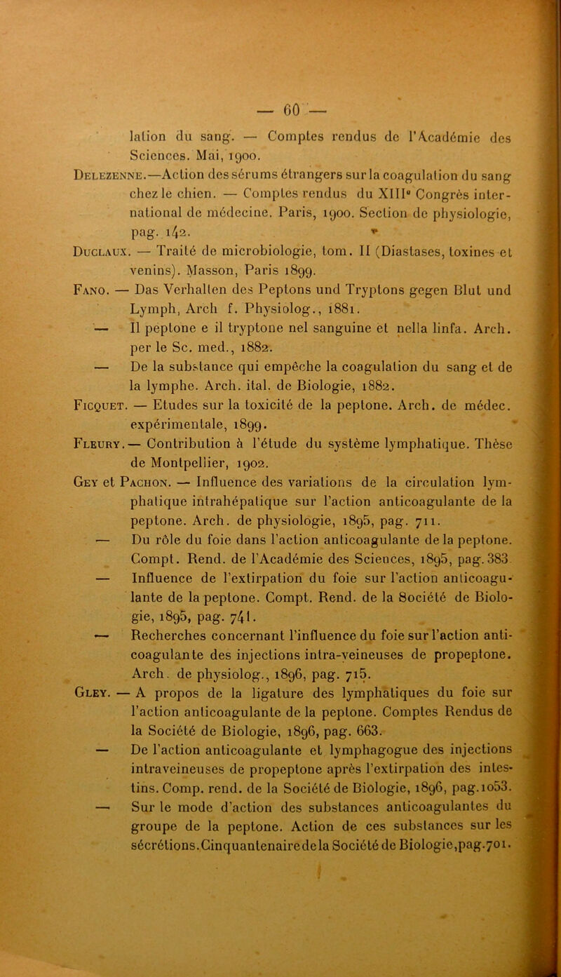 lalion du sang. — Comptes rendus de T Académie des Sciences. Mai, 1900. Delezenne.—Action des sérums étrangers sur la coagulation du sang chez le chien. — Comptes rendus du XIII“ Congrès inter- national de médecine. Paris, 1900. Section de physiologie, pag. 142. Duclaux. — Traité de microbiologie, tom. Il (Diastases, toxines et venins). Masson, Paris 1899. Fano. — Das Verhallen des Peptons und Tryptons gegen Blut und Lymph, Arch f. Physiolog., 1881. '— Il peptone e il tryptone nel sanguine et nella linfa. Arch. per le Sc. med., 1882. — De la substance qui empêche la coagulation du sang et de la lymphe. Arch. ital. de Biologie, 1882. Ficquet. — Etudes sur la toxicité de la peptone. Arch. de médec. expérimentale, 1899. Fleury.— Contribution à l’étude du système lymphatique. Thèse de Montpellier, 1902. Gey et Pachon. — Influence des variations de la circulation lym- phatique intrahépatique sur l’action anticoagulante de la peptone. Arch. de physiologie, i8q5, pag. 711. Du rôle du foie dans l’action anticoagulante delà peptone. Compt. Rend, de l’Académie des Sciences, 1895, pag. 383 — Influence de l’extirpation du foie sur l’action anticoagu- lante de la peptone. Compt. Rend, de la Société de Biolo- gie, 1895, pag. 741. Recherches concernant l’influence du foie sur l’action anti- coagulante des injections intra-veineuses de propeptone. Arch. de physiolog., 1896, pag. yiS. Gley. — A propos de la ligature des lymphatiques du foie sur l’action anticoagulante de la peptone. Comptes Rendus de la Société de Biologie, 1896, pag. 663. — De l’action anticoagulante et lymphagogue des injections intraveineuses de propeptone après l’extirpation des intes- tins. Comp. rend, de la Société de Biologie, 1896, pag.io53. — Sur le mode d’action des substances anticoagulantes du groupe de la peptone. Action de ces substances sur les sécrétions.Cinquantenairedela Société de Biologie,pag.701.