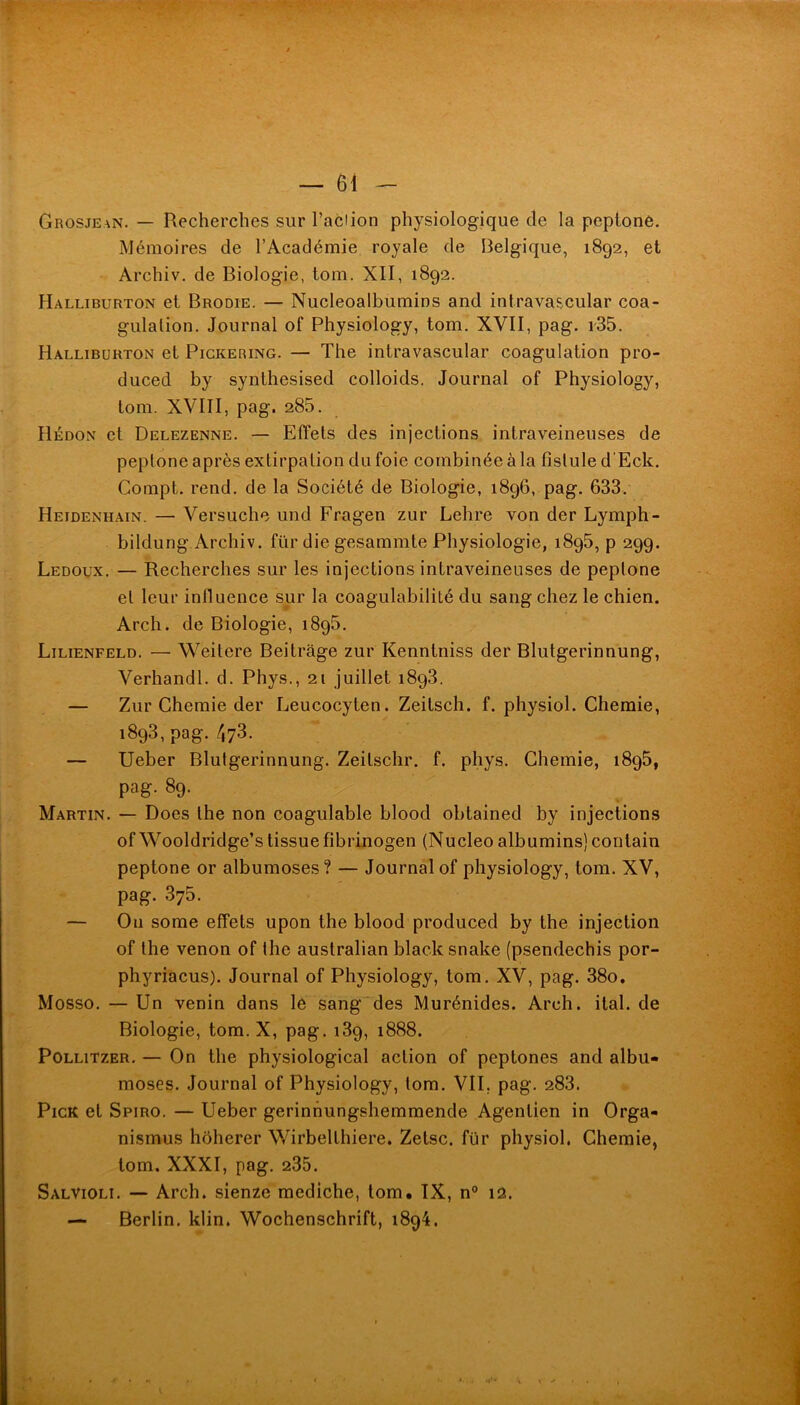 Grosjean. — Recherches sur l’aclion physiologique de la pcptonô. Mémoires de l’Académie royale de Belgique, 1892, et Archiv. de Biologie, tom. XII, 1892. Halliburton et Brodie. — Nucleoalbumins and intravascular coa- gulation. Journal of Physiology, tom. XVII, pag. r35. Halliburton et Pickering. — The intravascular coagulation pro- duced by synlhesised colloids. Journal of Physiology, tom. XVIII, pag. 285. Hédon et Delezenne. — Effets des injections intraveineuses de peptone après extirpation du foie combinée à la fistule d’Eck. Compt. rend, de la Société de Biologie, 1896, pag. 633. Heidenhain. — Versuche und Fragen zur Lehre von der Lymph- bildung Archiv. für die gesammte Physiologie, 1896, p 299. Ledoux. — Recherches sur les injections intraveineuses de peptone et leur influence sur la coagulabilité du sang chez le chien. Arch. de Biologie, 1896. Lilienfeld. — Weitere Beitrâge zur Kenntniss der Blutgerinnung, Verhandl. d. Phys., 21 juillet 1893. — Zur Chemie der Leucocyten. Zeitsch. f. physiol. Chemie, 1893, pag./i73. — Ueber Blutgerinnung. Zeitschr. f. phys. Chemie, 1896, pag. 89. Martin. — Does the non coagulable blood obtained by injections of Wooldridge’s tissuefibrinogen (Nucleo albumins) contain peptone or albumoses? — Journal of physiology, tom. XV, pag. 375. — On some effets upon the blood produced by the injection of the venon of the australian black snake (psendechis por- phyriacus). Journal of Physiology, tom. XV, pag. 38o, Mosso. — Un venin dans le sang'des Murénides. Arch. ital. de Biologie, tom. X, pag. 139, 1888. PoLLiTZER. — On the physiological action of peptones and albu- moses. Journal of Physiology, tom. VII, pag. 283. PicK et Spiro. — Ueber gerinnungshemmende Agentien in Orga- nismus hôherer Wirbelthiere. Zetsc. für physiol. Chemie, tom. XXXI, pag. 235. Salvioli. — Arch. sienze mediche, tom. IX, n° 12. — Berlin, klin. Wochenschrift, 1894. >4 L ta