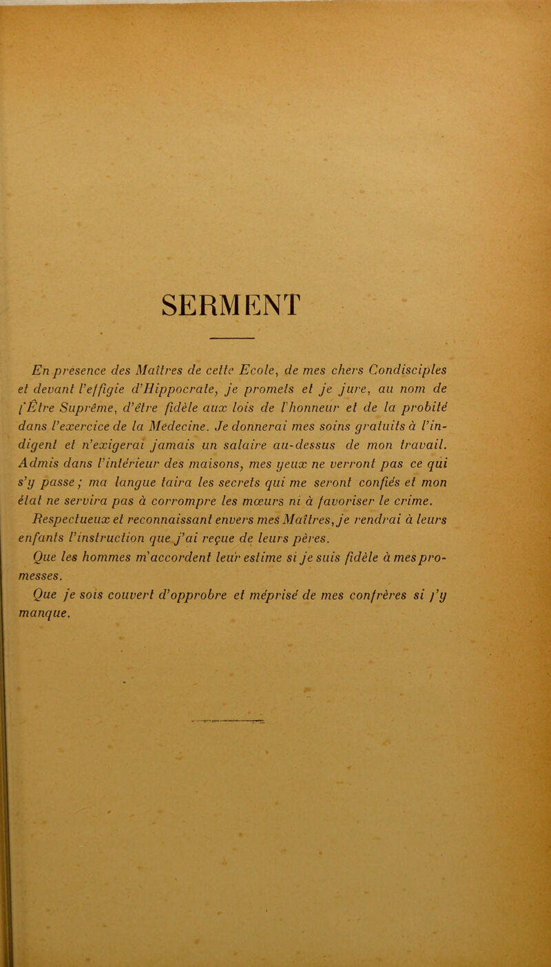SERMENT En présence des Maîtres de cette Ecote, de mes chers Condisciptes et devant Veffigie d’Hippocrate, je promets et je jure, au nom de l'Être Suprême, d’être fidète aux tois de F honneur et de ta probité dans l’exercice de ta Médecine. Je donnerai mes soins gratuits à t’in- digent et n’exigerai jamais un sataire au-dessus de mon travait. Admis dans l’intérieur des maisons, mes yeux ne verront pas ce qui s’y passe ; ma tangue taira les secrets qui me seront confiés et mon étal ne servira pas à corrompre les moeurs ni à favoriser le crime. Respectueux et reconnaissant envers mes Maîtres, je rendrai à leurs enfants l’instruction que j’ai reçue de leurs pères. Que les hommes m'accordent leur estime si je suis fidèle à mes pro- messes. Que je sois couvert d’opprobre et méprisé de mes confrères si fy manque.