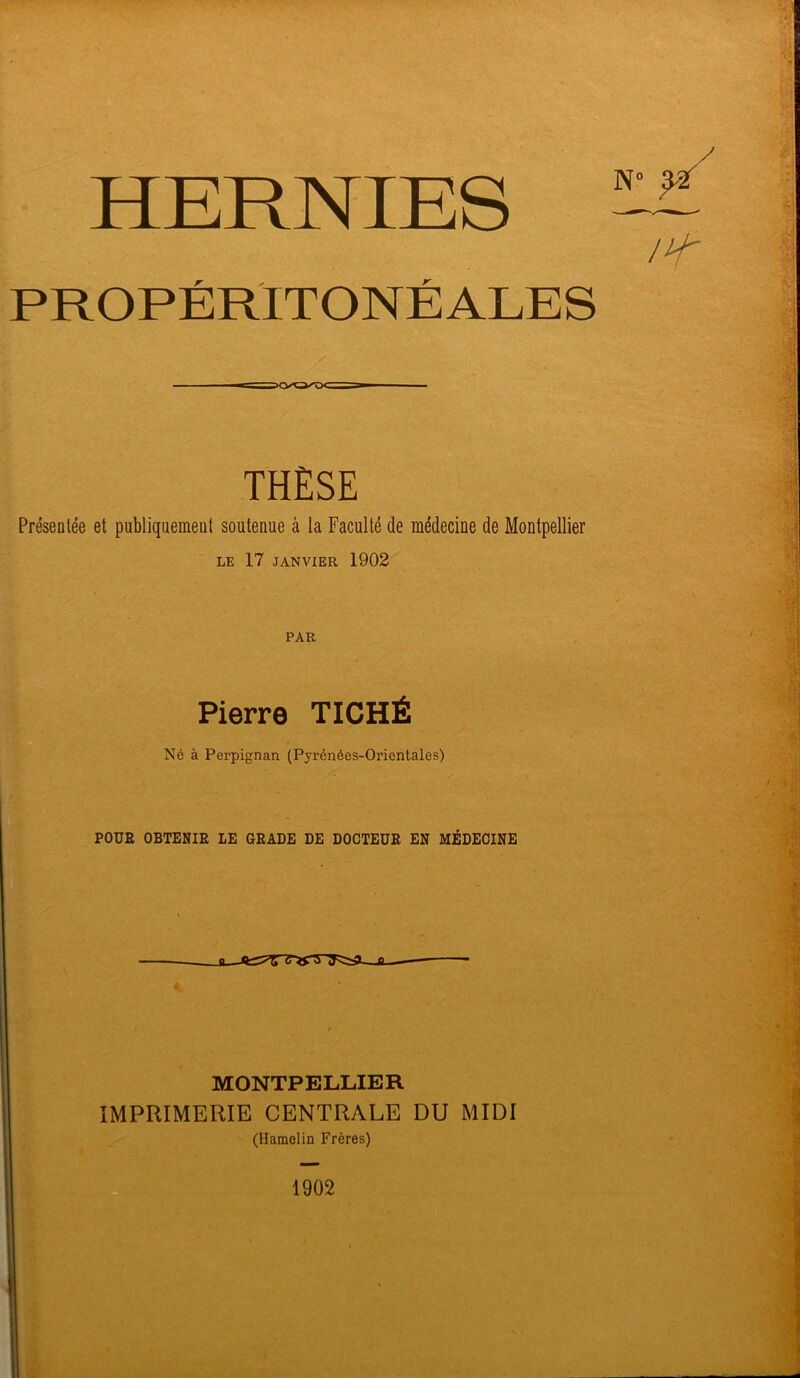 HERNIES N' /H' r / PROPERITONEALES THÈSE Présentée et publiquement soutenue à la Faculté de médecine de Montpellier LE 17 JANVIER 1902 PAR Pierre TICHÉ Né à Perpignan (Pyrénées-Orientales) POUR OBTENIR LE GRADE DE DOCTEUR EN MÉDECINE a. S « MONTPELLIER IMPRIMERIE CENTRALE DU MIDI (Hamclin Frères)
