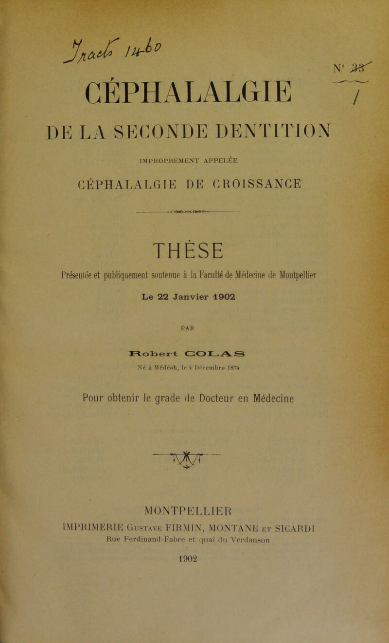 1Ur^D ^ CÉPHALALGIE V DE LA SECONDE DENTITION IMPROPREMENT APPELÉE CÉPHALALGIE DE CROISSANCE THÈSE Présentée et publiquement soutenue à la Faculté de Médecine de Montpellier Le 22 Janvier 1902 PAR Robert COLAS Né à Médéah, le 4 Décembre» 1874 Pour obtenir le grade de Docteur en Médecine MONTPELLIER IMPRIMERIE Gustave FIRMES1, MONTANE et SICARDI Hue Ferdinand-Fabre et quai du Verdanson 1902