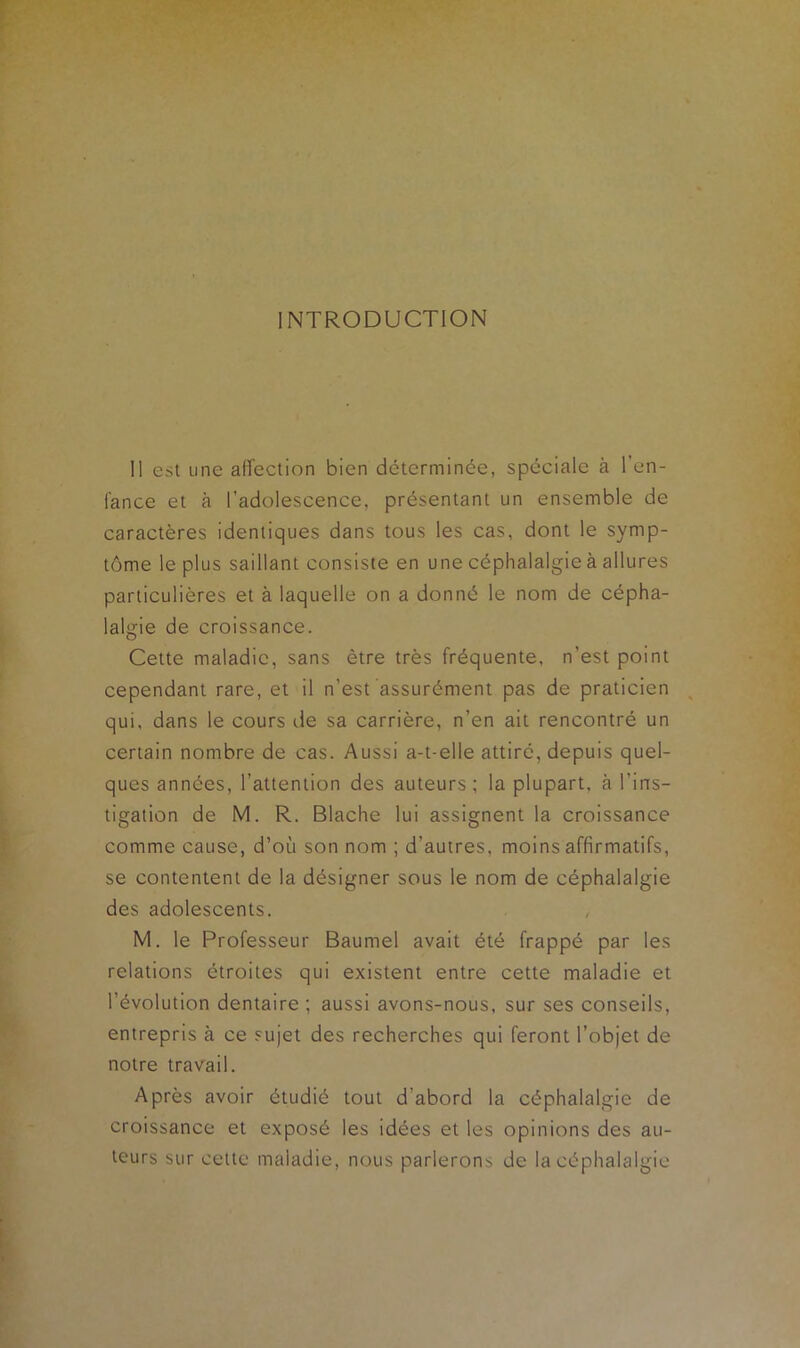 INTRODUCTION Il est une affection bien déterminée, spéciale à l’en- fance et à l’adolescence, présentant un ensemble de caractères identiques dans tous les cas, dont le symp- tôme le plus saillant consiste en une céphalalgie à allures particulières et à laquelle on a donné le nom de cépha- lalgie de croissance. Cette maladie, sans être très fréquente, n’est point cependant rare, et il n’est assurément pas de praticien qui, dans le cours île sa carrière, n’en ait rencontré un certain nombre de cas. Aussi a-t-elle attiré, depuis quel- ques années, l’attention des auteurs ; la plupart, à l’ins- tigation de M. R. Blache lui assignent la croissance comme cause, d’où son nom ; d’autres, moins affirmatifs, se contentent de la désigner sous le nom de céphalalgie des adolescents. M. le Professeur Baumel avait été frappé par les relations étroites qui existent entre cette maladie et l’évolution dentaire ; aussi avons-nous, sur ses conseils, entrepris à ce sujet des recherches qui feront l’objet de notre travail. Après avoir étudié tout d'abord la céphalalgie de croissance et exposé les idées et les opinions des au- teurs sur cette maladie, nous parlerons de la céphalalgie