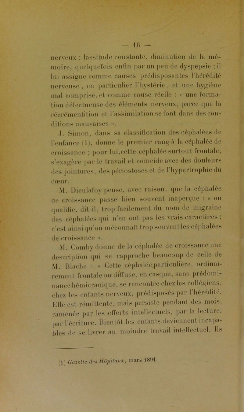 — 10 — nerveux : lassitude constante, diminution de la mé- moire, quelquefois enfin par un peu de dyspepsie ; il lui assigne comme causes prédisposantes l’hérédité nerveuse , en particulier l’hystérie, et une hygiène mal comprise, et comme cause réelle : « une forma- tion défectueuse des éléments nerveux, parce que la récrémenlition el l’assimilation se font dans des con- ditions mauvaises ». .1. Simon, dans sa classification des céphalées de l’enfance (I i. donne le premier rangé la céphalée de croissance ; pour lui,celte céphalée surtout frontale, s'exagère par le travail et coïncide avec des douleurs des jointures, des périostoses et de I hypertrophie du cœur. M. Dieulafoy pense, avec raison, que la céphalée de croissance passe bien souvent inaperçue : « on qualifie, dit-il, trop facilement du nom de migraine des céphalées qui li en ont pas les vrais caractères : c’est ainsi qu'on méconnaît trop souvent les céphalées de croissance ». M. Coin b y donne de la céphalée de croissance une description qui se rapproche beaucoup de celle de M. Blache : « Cette céphalée particulière, ordinai- rement frontale ou diffuse, en casque, sans prédomi- nance hémieranique, se l'encontre chez les collégiens, chez les enfants nerveux, prédisposés par l’hérédité. Elle est rémittente, mais persiste pendant des mois, ramenée par les efforts intellectuels, par la lecture, par l’écriture. Bientôt les enfants deviennent incapa- bles de se livrer au moindre travail intellectuel. Ils 1) (Inzette des Hôpitaux, mars