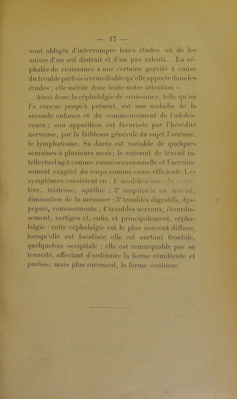 sont obligés d’interrompre leurs études ou de les suivre d’un œil distrait et d’un pas ralenti... La cé- phalée de croissance aune certaine gravité à cause du trouble parfois irrémédiable qu’elle apporte dans les études ; elle mérite donc toute notre attention ». Ainsi donc,la céphalalgie de croissance, telle qu’on l’a conçue jusqu’à présent, est une maladie de la seconde enfance et du commencement de l’adoles- cence ; son apparition est favorisée par l'hérédité nerveuse, par la faiblesse générale du su jet, l’anémie, le lymphatisme. Sa durée est variable de quelques semaines à plusieurs mois ; le surcroît de travail in- tellectuel agit comme cause occasionnelle et l’accrois- sement exagéré du corps comme cause efficiente. Les symptômes consistent en : L modification • de cu-ar 1ère, tristesse, apathie ; 2° inaptitude au travail, diminution de la mémoire ; 3° troubles digestifs, dys- pepsie, vomissements ; 4° troubles nerveux, étourdis- sement, vertiges et, enfin et principalement, cépha- lalgie : celte céphalalgie est le plus souvent diffuse, lorsqu’elle est localisée elle est surtout frontale, quelquefois occipitale ; elle est remarquable par sa ténacité, affectant d’ordinaire la forme rémittente et parlois, mais plus rarement, la forme continue.