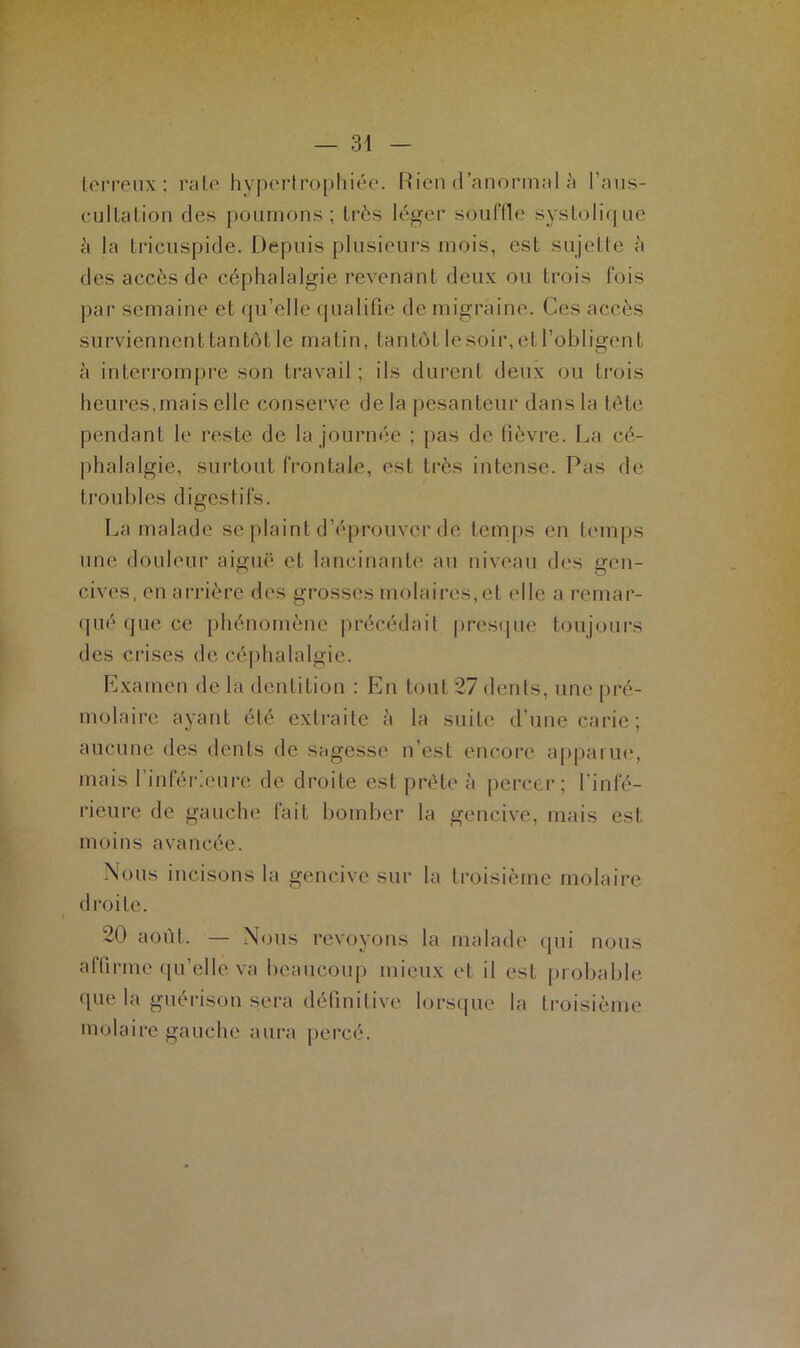 terreux; rate hypertrophiée. Rien d anormal à l’aus- cultation des poumons; très léger souffle systolique à la tricuspide. Depuis plusieurs mois, est sujette à des accès de céphalalgie revenant deux ou trois fois par semaine et qu’elle qualifie de migraine. Ces accès surviennent tantôt le matin, tantôt le soir, et l’obligent à interrompre son travail; ils durent deux ou trois heures,mais elle conserve de la pesanteur dans la tête pendant le reste de la journée ; pas de fièvre. La cé- phalalgie, surtout frontale, est très intense. Pas de troubles digestifs. La malade se plaint d’éprouver de temps en temps une douleur aigue1 et lancinante au niveau des gen- cives, en arrière des grosses molaires, et elle a remar- qué que ce phénomène précédait presque toujours des crises de céphalalgie. Examen de la dentition : En tout 27 dents, une pré- molaire ayant été extraite à la suite d’une carie; aucune des dents de sagesse n’est encore apparue, mais I infér.cure de droite est prête à percer; l'infé- rieure de gauche fait bomber la gencive, mais est moins avancée. Nous incisons la gencive sur la troisième molaire droite. i 20 août. — Nous revoyons la malade qui nous affirme qu’elle va beaucoup mieux et il est probable que la guérison sera définitive lorsque la troisième molaire gauche aura percé.