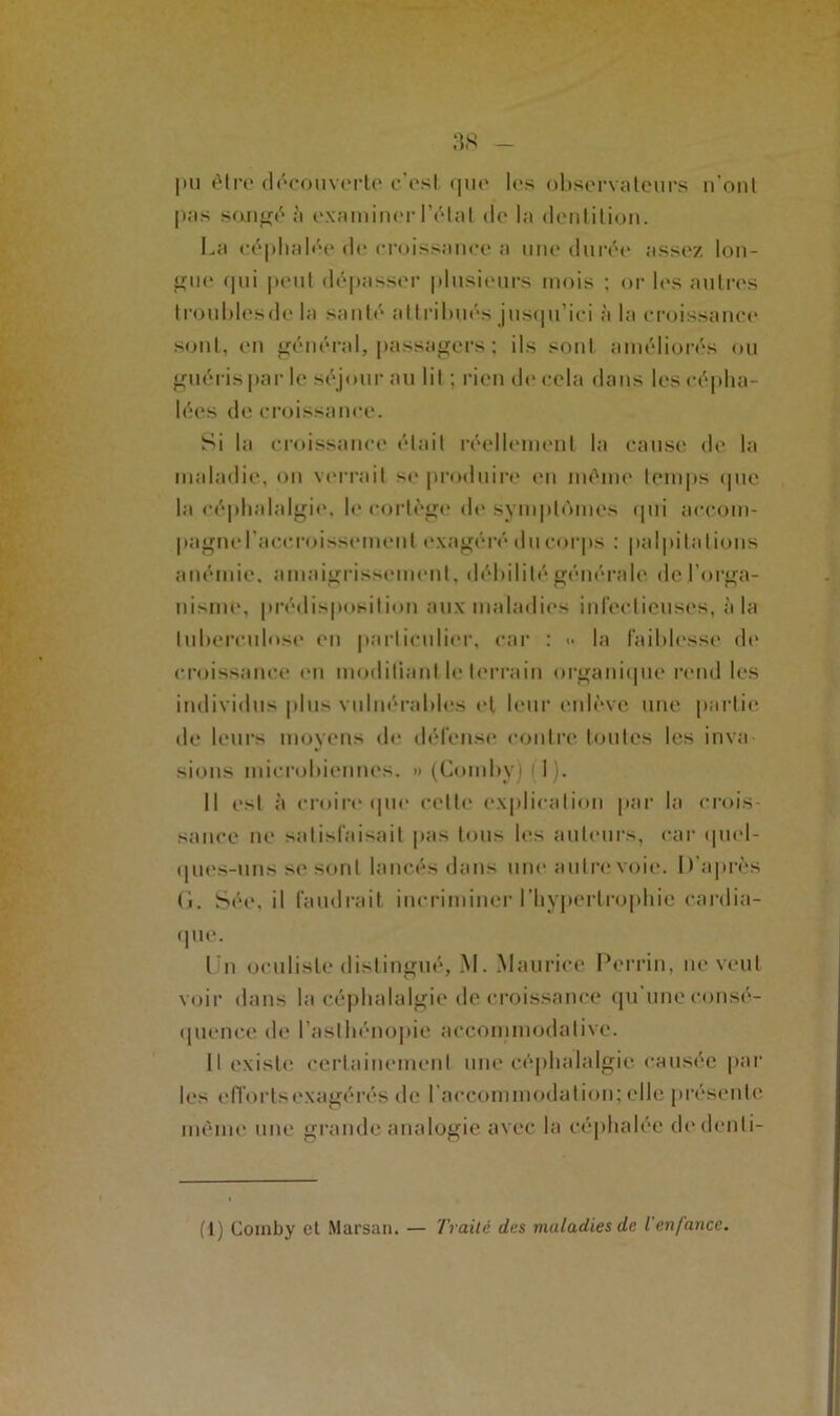 |m être découverte c’est que les observateurs n’ont pas songé à examiner l’état de la dentition. La céphalée de croissance a une durée assez lon- gue qui peut dépasser plusieurs mois ; or les autres troubles de la santé attribués jusqu’ici à la croissance sont, en général, passagers ; ils sont améliorés ou guéris par le séjour au lit : rien de cela dans les cépha- lées de croissance. Si la croissance était réellement la cause de la maladie, on verrait se produire en même temps que la céphalalgie, le cortège de symptômes qui accom- pagne l’accroissement exagéré du corps : palpitations anémie, amaigrissement, débilité générale de l’orga- nisme, prédisposition aux maladies infectieuses, à la tuberculose en particulier, car : <• la faiblesse de croissance en modifiant le terrain organique rend les individus plus vulnérables et leur enlève, une partie de leurs moyens de défense contre toutes les inva sions microbiennes. » (Comby) (1). Il est à croire que cette explication par la crois- sance ne satisfaisait pas tous les auteurs, car quel- ques-uns se sont lancés dans une. autre voie. D’après (i. Sée, il faudrait incriminer l'hypertrophie cardia- que. Lu oculiste distingué, M. Maurice Perrin, ne veut voir dans la céphalalgie décroissance qu une consé- quence de l’asthénopie aceommodalive. Il existe certainement une céphalalgie causée par les efforts exagérés de l’accommodation; elle présente même une grande analogie avec la céphalée dedcnli- (t) Comby cl Marsan. — Traité des maladies de l enfance.