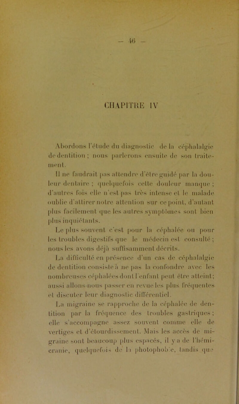 Abordons 17*1 ude du diagnostic do la céphalalgie dodonliliou; nous parlerons ensuite do son traite- ment. Il ne faudrait pas attendri* d’être guidé par la dou- leur dentaire ; ipiolijinTois celle douleur inampn* ; d’autres lois elle n'est pas très intense et h* malade oublie d'attirer notre attention sur ce point, d’autant plus facilement «pie les autres symptômes sont bien plus inquiétants. Le plus souvent c'est pour la céphalée ou pour les troubles digestifs que le médecin est consulté; nous les avons déjà suffisamment décrits. La difficulté on présence d’un cas de céphalalgie de dentition c«msisleà ne pas la confondre avec l«*s nombreuses céphalées dont l'enfant peut être atteint; aussi allons-nous passer en revue les plus fré«|uenLes «*l discuter leur diagnostic différentiel. La migraine se rapproche de la céphalée de den- tition par la fréquence des troubles gastriques; elle s’accompagne assez souvent comme elle de vertiges et d’étourdissement. Mais les accès de mi- graine sont beaucoup plus espacés, il y a de l’hémi- cranie, quelquefois de I t photophobie, tandis «pie