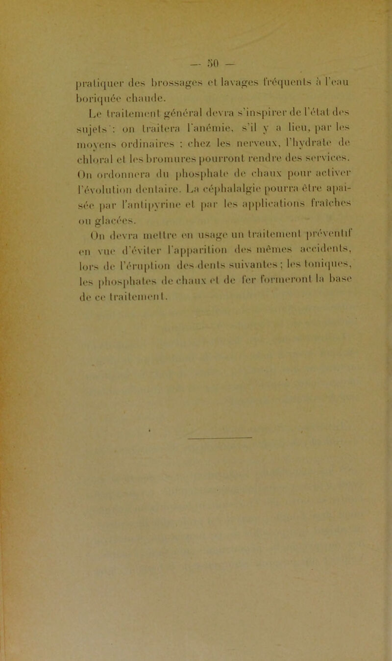 pratiquer des brossages et lavages fréquents à 1 eau boriquée chaude. Le traitement général devra s inspirer de 1 état des sujets : on traitera l'anémie, s’il y a lieu, par les moyens ordinaires : chez les nerveux, l’hydrate de chloral et les bromures pourront remire des services. On ordonnera du phosphate de ehaux pour activer révolution dentaire. La céphalalgie pourra être apai- sée par l'antipyrine et par les applications Iraîches ou glacées. On devra mettre en usage un traitement préventif en vue d'éviter l'apparition des mêmes accidents, lors de l’éruption des dents suivantes ; les Ioniques, les phosphates de chaux cl de fer formeront la base de ce traitement.