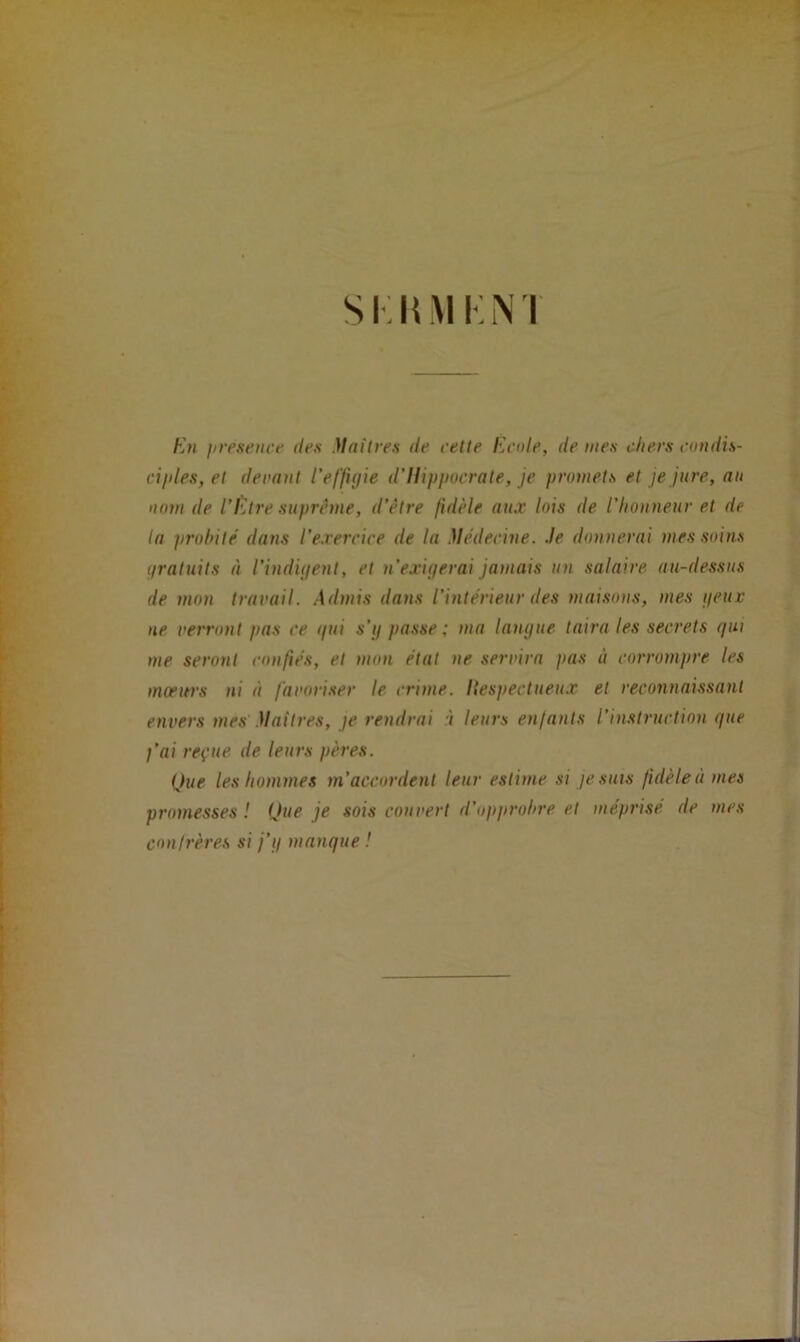 si: lui i : n 1 En firesence des Maîtres de cette Ecole, déniés chers condis- ciples, et devant l’effigie d’Hippocrate, je promets et je jure, au nom de l’être suprême, d’être fidèle aux lois de l’honneur et de la probité dans l’exercice de la Médecine, .le donnerai mes soins gratuits à l’indigent, et n’exigerai jamais un salaire au-dessus de mon travail. Admis dans l’intérieur des maisons, mes peux ne verront pas ce gui s’g passe ; ma langue taira les secrets gui me seront confiés, et mon état ne servira pas à corrompre les mœurs ni à favoriser le crime, liespectueux et reconnaissant envers mes' Maîtres, je rendrai < leurs enfants l’instruction que j’ai reçue de leurs pères. Que les hommes m’accordent leur estime si je suis fidèle à mes promesses ! Que je sois couvert d’opprobre et méprisé de mes confrères si j’g manque !