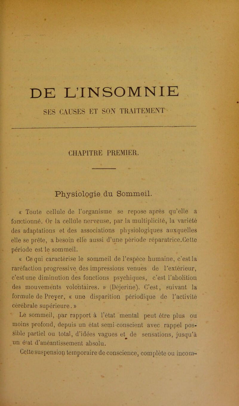 DE L’INSOMNIE SES CAUSES ET SON TRAITEMENT CHAPITRE PREMIER. Physiologie du Sommeil. « Toute cellule de l’organisme se repose après qu’elle a fonctionné. Or la cellule nerveuse, par la multiplicité, la variété des adaptations et des associations physiologiques auxquelles elle se prête, a besoin elle aussi d’une période réparatrice.Cette période est le sommeil. « Ce qui caractérise le sommeil de l’espèce humaine, c’est la raréfaction progressive des impressions venues de l’extérieur, c’est une diminution des fonctions psychiques, c’est l’abolition des mouvements volontaires. » (Déjerine). C’est, suivant la formule de Preyer, « une disparition périodique de l’activité cérébrale supérieure.» Le sommeil, par rapport à l’état mental peut être plus ou moins profond, depuis un état semi conscient avec rappel pos- sible partiel ou total, d’idées vagues et de sensations, jusqu'à un é'al d’anéantissement absolu. Celte suspension temporaire de conscience, complète ou incorn-