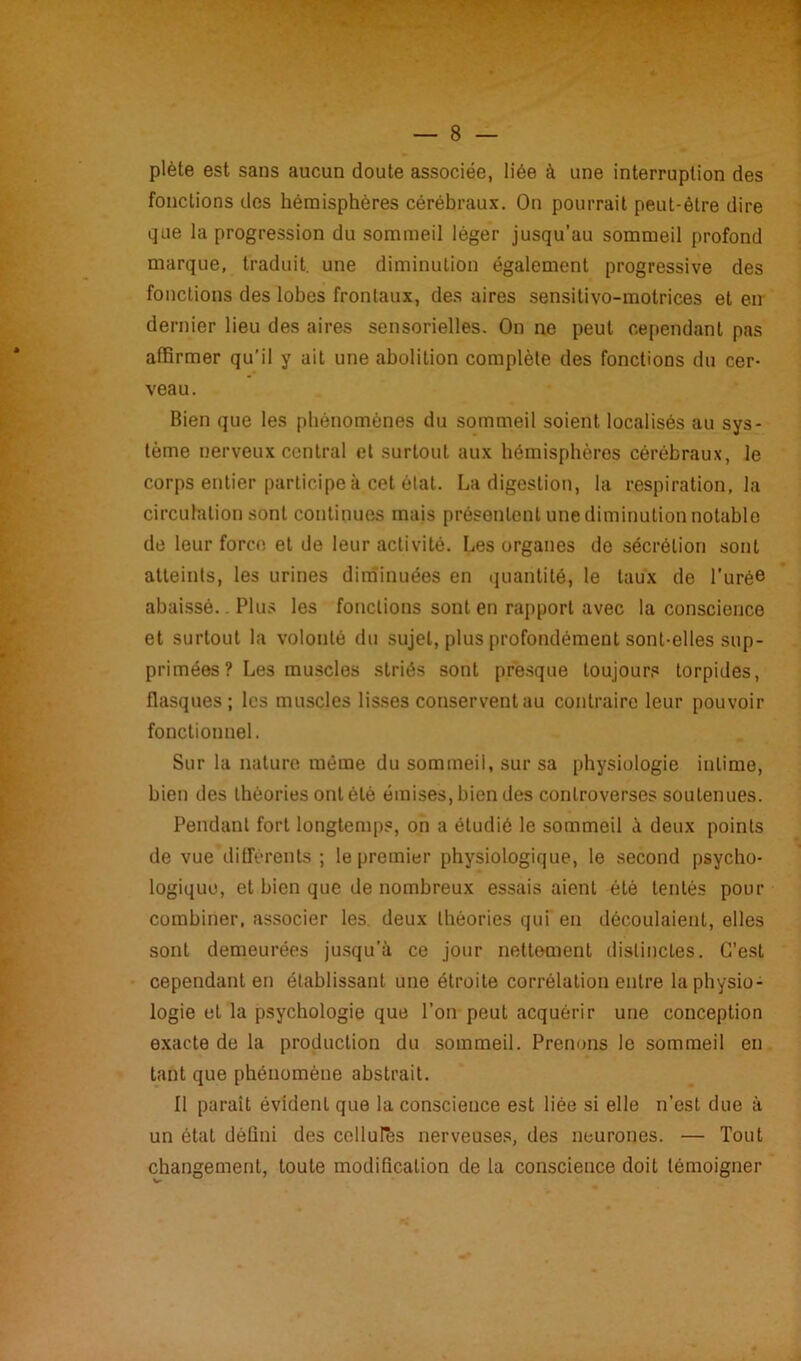 plète est sans aucun doute associée, liée à une interruption des fonctions des hémisphères cérébraux. On pourrait peut-être dire que la progression du sommeil léger jusqu’au sommeil profond marque, traduit, une diminution également progressive des fonctions des lobes frontaux, des aires sensitivo-motrices et en dernier lieu des aires sensorielles. On ne peut cependant pas affirmer qu’il y ait une abolition complète des fonctions du cer- veau. Bien que les phénomènes du sommeil soient localisés au sys- tème nerveux central et surtout aux hémisphères cérébraux, le corps entier participe à cet état. La digestion, la respiration, la circulation sont continues mais présentent une diminution notable de leur force et de leur activité. Les organes de sécrétion sont atteints, les urines diminuées en quantité, le taux de l'urée abaissé.. Plus les fonctions sont en rapport avec la conscience et surtout la volonté du sujet, plus profondément sont-elles sup- primées ? Les muscles striés sont presque toujours torpides, flasques; les muscles lisses conservent au contraire leur pouvoir fonctionnel. Sur la nature même du sommeil, sur sa physiologie intime, bien des théories ont été émises, bien des controverses soutenues. Pendant fort longtemps, on a étudié le sommeil à deux points de vue différents ; le premier physiologique, le second psycho- logique, et bien que de nombreux essais aient été tentés pour combiner, associer les. deux théories qui en découlaient, elles sont demeurées jusqu’à ce jour nettement distinctes. C’est cependant en établissant une étroite corrélation entre la physio- logie et la psychologie que l’on peut acquérir une conception exacte de la production du sommeil. Prenons le sommeil en tant que phénomène abstrait. Il paraît évident que la conscience est liée si elle n’est due à un étal défini des cellules nerveuses, des neurones. — Tout changement, toute modification de la conscience doit témoigner