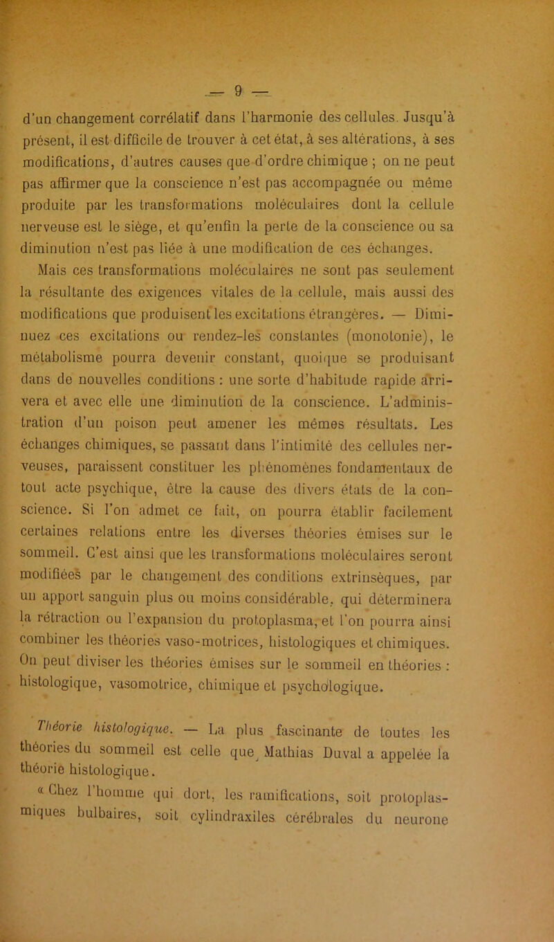 d’un changement corrélatif dans l’harmonie des cellules. Jusqu'à présent, il est difficile de trouver à cet état, à ses altérations, à ses modifications, d’autres causes que d’ordre chimique ; on ne peut pas affirmer que la conscience n’est pas accompagnée ou môme produite par les transformations moléculaires dont la cellule nerveuse est le siège, et qu’enfin la perte de la conscience ou sa diminution n’est pas liée à une modification de ces échanges. Mais ces transformations moléculaires ne sont pas seulement la résultante des exigences vitales de la cellule, mais aussi des modifications que produisent les excitations étrangères. — Dimi- nuez ces excitations ou rendez-les constantes (monotonie), le métabolisme pourra devenir constant, quoique se produisant dans de nouvelles conditions : une sorte d’habitude rapide arri- vera et avec elle une diminution de la conscience. L’adminis- tration d’un poison peut amener les mêmes résultats. Les échanges chimiques, se passant dans l’intimité des cellules ner- veuses, paraissent constituer les phénomènes fondamentaux de tout acte psychique, être la cause des divers états de la con- science. Si l’on admet ce fait, on pourra établir facilement certaines relations entre les diverses théories émises sur le sommeil. C’est ainsi que les transformations moléculaires seront modifiées par le changement des conditions extrinsèques, par un apport sanguin plus ou moins considérable, qui déterminera la rétraction ou l’expansion du protoplasma, et l'on pourra ainsi combiner les théories vaso-motrices, histologiques et chimiques. On peut diviser les théories émises sur le sommeil en théories : histologique, vasomotrice, chimique et psychologique. Théorie histologique. — La plus fascinante de toutes les théories du sommeil est celle quev Mathias Duval a appelée la théorie histologique. «Chez 1 homme qui dort, les ramifications, soit protoplas- miques bulbaires, soit cylindraxiles cérébrales du neurone