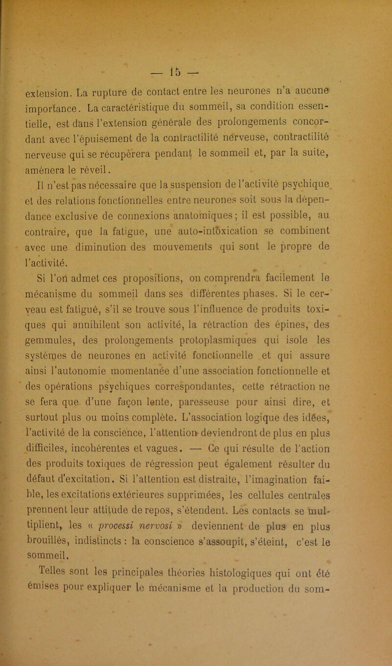 extension. La rupture de contact entre les neurones n’a aucune importance. La caractéristique du sommeil, sa condition essen- tielle, est dans l’extension générale des prolongements concor- dant avec l’épuisement de la contractilité nerveuse, contractilité nerveuse qui se récupérera pendant le sommeil et, par la suite, amènera le réveil. Il n’est pas nécessaire que la suspension de l’activité psychique et des relations fonctionnelles entre neurones soit sous la dépen- dance exclusive de connexions anatomiques; il est possible, au contraire, que la fatigue, une auto-intoxication se combinent avec une diminution des mouvements qui sont le propre de l’activité. ♦ Si l’on admet ces propositions, on comprendra facilement le mécanisme du sommeil dans ses différentes phases. Si le cer- veau est fatigué, s'il se trouve sous l’influence de produits toxi- ques qui annihilent son activité, la rétraction des épines, des gemmules, des prolongements protoplasmiques qui isole les systèmes de neurones en activité fonctionnelle et qui assure ainsi l’autonomie momentanée d’une association fonctionnelle et des opérations psychiques correspondantes, cette rétraction ne se fera que d’une façon lente, paresseuse pour ainsi dire, et surtout plus ou moins complète. L’association logique des idées, l’activité de la conscience, l’attention deviendront de plus en plus difficiles, incohérentes et vagues. — Ce qui résulte de l’action des produits toxiques de régression peut également résulter du défaut d’excitation. Si l’attention est distraite, l’imagination fai- ble, les excitations extérieures supprimées, les cellules centrales prennent leur attitude de repos, s’étendent. Les contacts se mul- tiplient, les « processi nervosi » deviennent de plus en plus brouillés, indistincts : la conscience s’assoupit, s’éteint, c’est le sommeil. 1 elles sont les principales théories histologiques qui ont été émises pour expliquer le mécanisme et la production du soin-