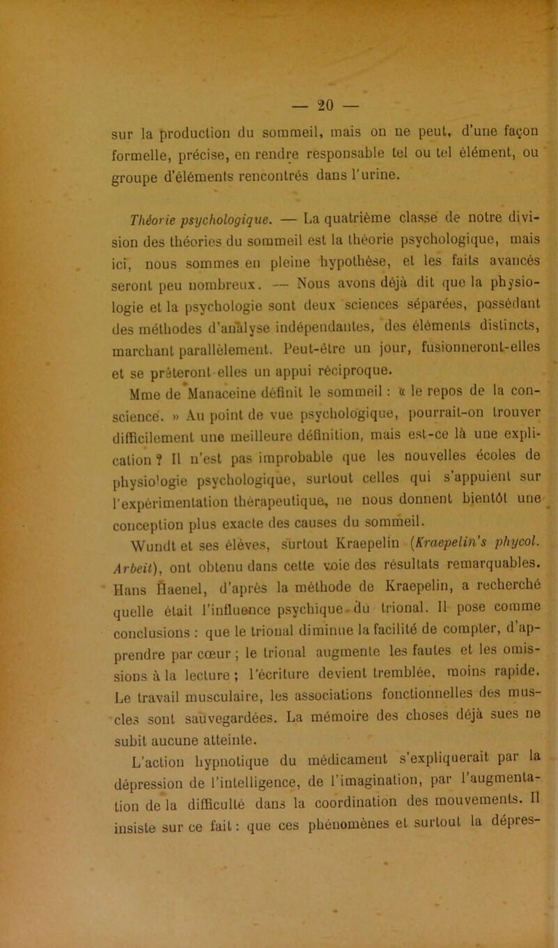 rrm- - - — “20 — sur la production du sommeil, mais on ne peut, d’une façon formelle, précise, en rendre responsable tel ou tel élément, ou groupe d’éléments rencontrés dans l'urine. Théorie psychologique. — La quatrième classe de notre divi- sion des théories du sommeil est la théorie psychologique, mais ici, nous sommes en pleine hypothèse, et les faits avancés seront peu nombreux. — Nous avons déjà dit que la physio- logie et la psychologie sont deux sciences séparées, possédant des méthodes d’analyse indépendantes, des éléments distincts, marchant parallèlement. Peut-être un jour, fusionneront-elles et se prêteront elles un appui réciproque. Mme deManaceine définit le sommeil : « le repos de la con- science. » Au point de vue psychologique, pourrait-on trouver difficilement une meilleure définition, mais est-ce là une expli- cation ? Il n’est pas improbable que les nouvelles écoles de physio'ogie psychologique, surtout celles qui s’appuient sur l’expérimentation thérapeutique, ne nous donnent bientôt une conception plus exacte des causes du sommeil. Wundt et ses élèves, surtout Kraepelin [Kraepelin s phycol. Arbeit), ont obtenu dans cette voie des résultats remarquables. Hans fiaenel, d’après la méthode de Kraepelin, a recherché quelle était l’influence psychique-du trional. Il pose comme conclusions : que le trional diminue la facilité de compter, d’ap- prendre par cœur ; le trional augmente les fautes et les omis- sions à la lecture ; l’écriture devient tremblée, moins rapide. Le travail musculaire, les associations fonctionnelles des mus- cles sont sauvegardées. La mémoire des choses déjà sues ne subit aucune atteinte. L’action hypnotique du médicament s expliquerait par la dépression de l’intelligence, de l’imagination, par l’augmenta- tion de la difficulté dans la coordination des mouvements. Il insiste sur ce fait : que ces phénomènes et surtout la dépres-