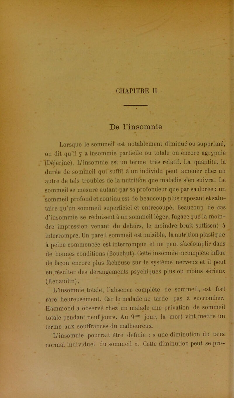 : ' : • ; ■ '« ■ CHAPITRE 11 De l’insomnie Lorsque le sommeil est notablement diminué ou supprimé, on dit qu’il y a insommie partielle ou totale ou encore agrypnie (Déjerine). L’insomnie est un terme très relatif. La quantité, la durée de sommeil qui suffit à un individu peut amener chez un autre de tels troubles de la nutrition que maladie s’en suivra. Le sommeil se mesure autant par sa profondeur que par sa durée : un sommeil profond et continu est de beaucoup plus reposant et salu- taire qu’un sommeil superficiel et entrecoupé. Beaucoup de cas d’iusommie se réduisent à un sommeil léger, fugace que la moin- dre impression venant du dehors, le moindre bruit suffisent à interrompre. Un pareil sommeil est nuisible, lanutrition plastique à peine commencée est interrompue et ne peut s’accomplir dans de bonnes conditions (Boucbut). Celte insomnie incomplète influe de façon encore plus fâcheuse sur le système nerveux et il peut en.résulter des dérangements psychiques plus ou moins sérieux (Renaudin). L’insomnie totale, l’absence complète de sommeil, est fort rare heureusement. Car le malade ne tarde pas à succomber. Hammond a observé chez un malade une privation de sommeil totale pendant neuf jours. Au 9rac jour, la mort vint mettre un terme aux souffrances du malheureux. L’insomnie pourrait être définie : « une diminution du taux normal individuel du sommeil ». Cette diminution peut se pro-