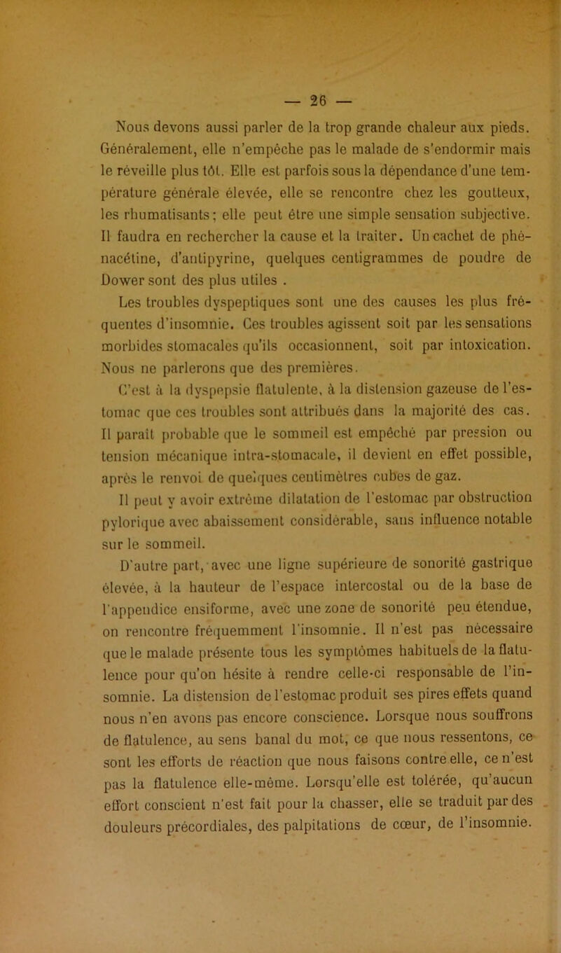 * — 26 — Nous devons aussi parler de la trop grande chaleur aux pieds. Généralement, elle n’empêche pas le malade de s’endormir mais le réveille plus tôt. Elle est parfois sous la dépendance d’une tem- pérature générale élevée, elle se rencontre chez les goutteux, les rhumatisants; elle peut être une simple sensation subjective. Il faudra en rechercher la cause et la traiter. Un cachet de phè- nacétine, d’antipyrine, quelques centigrammes de poudre de Dowersont des plus utiles . Les troubles dyspeptiques sont une des causes les plus fré- quentes d’insomnie. Ces troubles agissent soit par les sensations morbides stomacales qu’ils occasionnent, soit par intoxication. Nous ne parlerons que des premières. C’est à la dyspepsie flatulente, à la distension gazeuse de l’es- tomac que ces troubles sont attribués dans la majorité des cas. Il parait probable que le sommeil est empêché par pression ou tension mécanique intra-stomacale, il devient en effet possible, après le renvoi de quelques centimètres cubes de gaz. Il peut y avoir extrême dilatation de l’estomac par obstruction pylorique avec abaissement considérable, sans influence notable sur le sommeil. D'autre part, avec une ligne supérieure de sonorité gastrique élevée, à la hauteur de l’espace intercostal ou de la base de l'appendice ensiforme, avec une zone de sonorité peu étendue, on rencontre fréquemment l’insomnie. Il n'esl pas nécessaire (jue le malade présente tous les symptômes habituels de la flatu- lence pour qu’on hésite à rendre celle-ci responsable de l’in- somnie. La distension de l’estomac produit ses pires effets quand nous n’en avons pas encore conscience. Lorsque nous souffrons de flatulence, au sens banal du mot, ce que nous ressentons, ce sont les efforts de réaction que nous faisons contre elle, ce n est pas la flatulence elle-même. Lorsqu’elle est tolérée, qu’aucun effort conscient n’est fait pour la chasser, elle se traduit par des douleurs prècordiales, des palpitations de cœur, de l’insomnie.