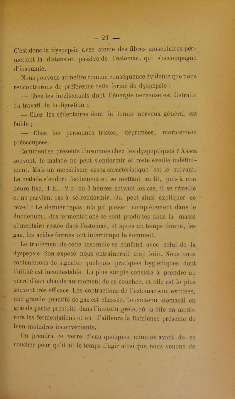 C’est donc la dyspepsie avec atonie des fibres musculaires per- mettant la distension passive de l’esLomac, qui s’accompagne d’insomnie. Nous pouvons admettre comme conséquence évidente que nous rencontrerons de préférence cette forme de dyspepsie : — Chez les intellectuels dont l’énergie nerveuse est distraite du travail de la digestion ; — Chez les sédentaires dont le tonus nerveux général est faible ; — Chez les personnes tristes, déprimées, moralement préoccupées. Comment se présente l’insomnie chez les dyspeptiques ? Assez souvent, le malade ne peut s’endormir et reste éveillé indéfini- ment. Mais un mécanisme assez caractéristique est le suivant. Le malade s’endort facilement en se mettant au lit, puis à une heure fixe, 1 h., 2 h. ou 3 heures suivant les cas, il se réveille et ne parvient pas à se rendormir. On peut ainsi expliquer ce réveil : Le dernier repas n’a pu passer complètement dans le duodénum ; des fermentations se sont produites dans la masse alimentaire restée dans l’estomac, et après un temps donné, les gaz, les acides formés ont interrompu le sommeil. Le traitement de cette insomnie se confond avec celui de la dyspepsie. Son exposé nous entraînerait trop loin. Nous nous contenterons de signaler quelques pratiques hygiéniques dont l’utilité est incontestable. La plus simple consiste à prendre un verre d’eau chaude au moment de se coucher, et elle est le plus souvent très efficace. Les contractions de l’estomac sont excitées, une grande quantité de gaz est chassée, le contenu stomacal en grande partie précipité dans l'intestin grêle où la bile en modé- rera les fermentations et où d’ailleurs la flatulence présente de bien moindres inconvénients. Un prendra ce verre d’eau quelques minutes avant de se coucher pour qu’il ait le temps d’agir ainsi que nous venons de