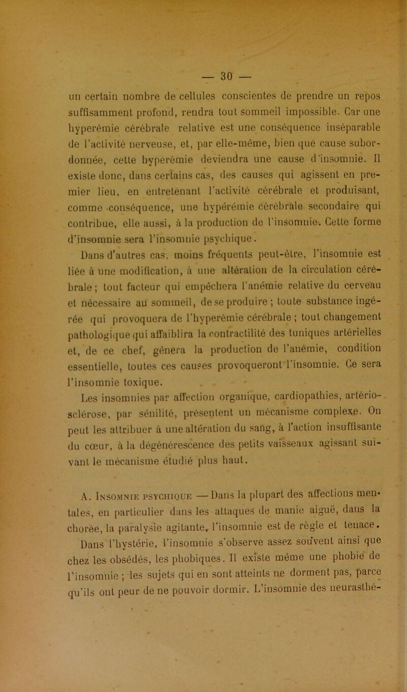 un certain nombre de cellules conscientes de prendre un repos suffisamment profond, rendra touL sommeil impossible. Car une hyperémie cérébrale relative est une conséquence inséparable de l’activité nerveuse, et, par elle-même, bien que cause subor- donnée, cette hyperémie deviendra une cause d'insomnie. Il existe donc, dans certains cas, des causes qui agissent en pre- mier lieu, en entretenant l’activité cérébrale et produisant, comme conséquence, une hypérémie cérébrale secondaire qui contribue, elle aussi, à la production do l’insomnie. Cette forme d’insomnie sera l’insomnie psychique. Dans d’autres cas, moins fréquents peut-être, l’insomnie est liée à une modification, à une altération de la circulation céré- brale; tout facteur qui empêchera l’anémie relative du cerveau et nécessaire au sommeil, deseproduire ; toute substance ingé- rée qui provoquera de l’hyperémie cérébrale ; tout changement pathologique qui affaiblira la contractilité des tuniques artérielles et, de ce chef, gênera la production de l’anémie, condition essentielle, toutes ces causes provoqueront l’insomnie. Ce sera l’insomnie toxique. Les insomnies par affection organique, cardiopathies, artério- sclérose, par sénilité, présentent un mécanisme complexe. On peut les attribuer à une altération du sang, a 1 action insuffisante du cœur, à la dégénérescence des pelits vaisseaux agissant sui- vant le mécanisme étudié plus haut. A. Insomnie psychique —Dans la plupart des affections men- tales, eu particulier dans les attaques de manie aiguë, dans la chorée, la paralysie agitante, l’insomnie est de règle el tenace. Dans l’hystérie, l’insomnie s’observe assez souvent ainsi que chez les obsédés, les phobiques. Il existe même une phobie de l’insomnie ; les sujets qui en sont atteints ne dorment pas, parce qu’ils ont peur de ne pouvoir dormir. L’insomnie des neurasthé-