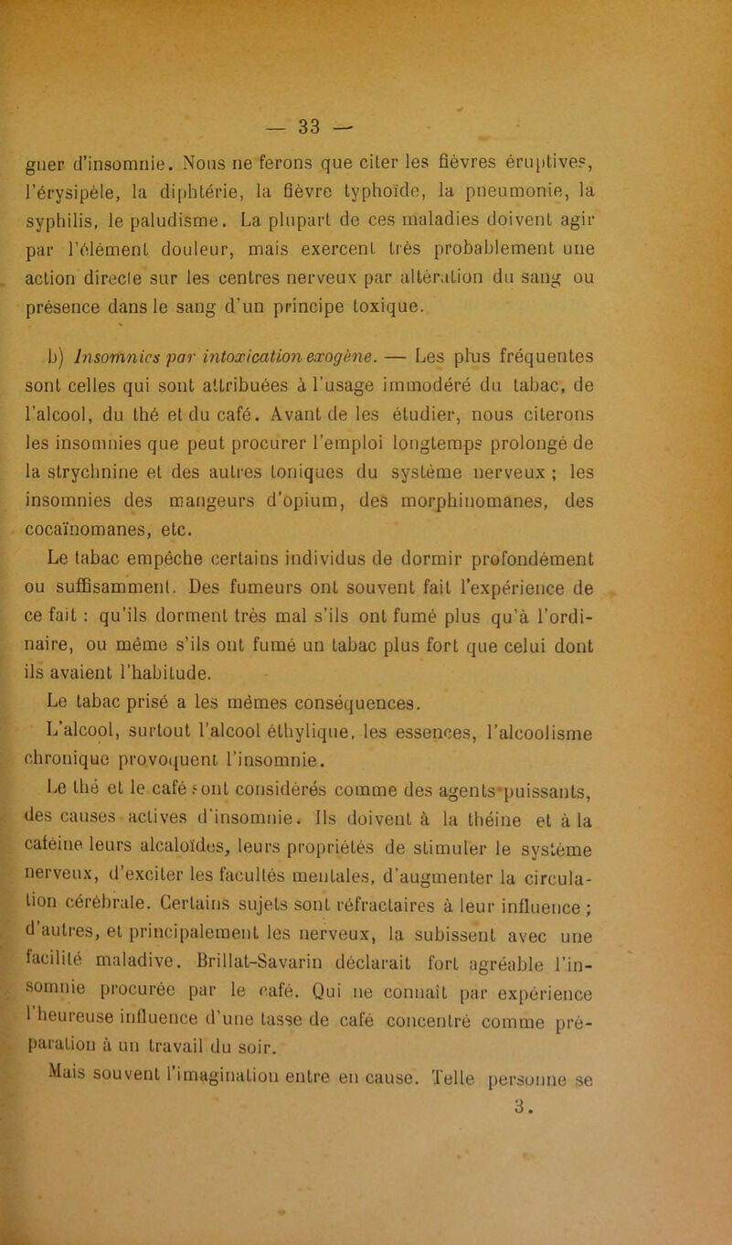 guer d’insomnie. Noos ne ferons que citer les fièvres éruptives, l’érysipèle, la diphtérie, la fièvre typhoïde, la pneumonie, la syphilis, le paludisme. La plupart de ces maladies doivent agir par l’élément douleur, mais exercent très probablement une action direcle sur les centres nerveux par altération du sang ou présence dans le sang d'un principe toxique. h) Insomnies par intoxication exogène.— Les plus fréquentes sont celles qui sont attribuées à l'usage immodéré du tabac, de l’alcool, du thé et du café. Avant de les étudier, nous citerons les insomnies que peut procurer l’emploi longtemps prolongé de la strychnine et des autres toniques du système nerveux ; les insomnies des mangeurs d’opium, des morphinomanes, des cocaïnomanes, etc. Le tabac empêche certains individus de dormir profondément ou suffisamment. Des fumeurs ont souvent fait l’expérience de ce fait : qu’ils dorment très mal s’ils ont fumé plus qu’à l’ordi- naire, ou même s’ils ont fumé un tabac plus fort que celui dont ils avaient l’habitude. Le tabac prisé a les mêmes conséquences. L’alcool, surtout l’alcool éthylique, les essences, l’alcoolisme chronique provoquent l’insomnie. Le thé et le café font considérés comme des agents-puissants, des causes actives d’insomnie. Ils doivent à la théine et à la caféine leurs alcaloïdes, leurs propriétés de stimuler le système nerveux, d’exciter les facultés mentales, d’augmenter la circula- tion cérébrale. Certains sujeLs sont réfractaires à leur influence ; d autres, et principalement les nerveux, la subissent avec une facilité maladive. Brillat-Savarin déclarait forl agréable l’in- somnie procurée par le café. Qui ne connaît par expérience 1 heureuse influence d’une tasse de café concentré comme pré- paration à un travail du soir. Mais souvent 1 imagination entre eu cause, ’lelle personne se 3.