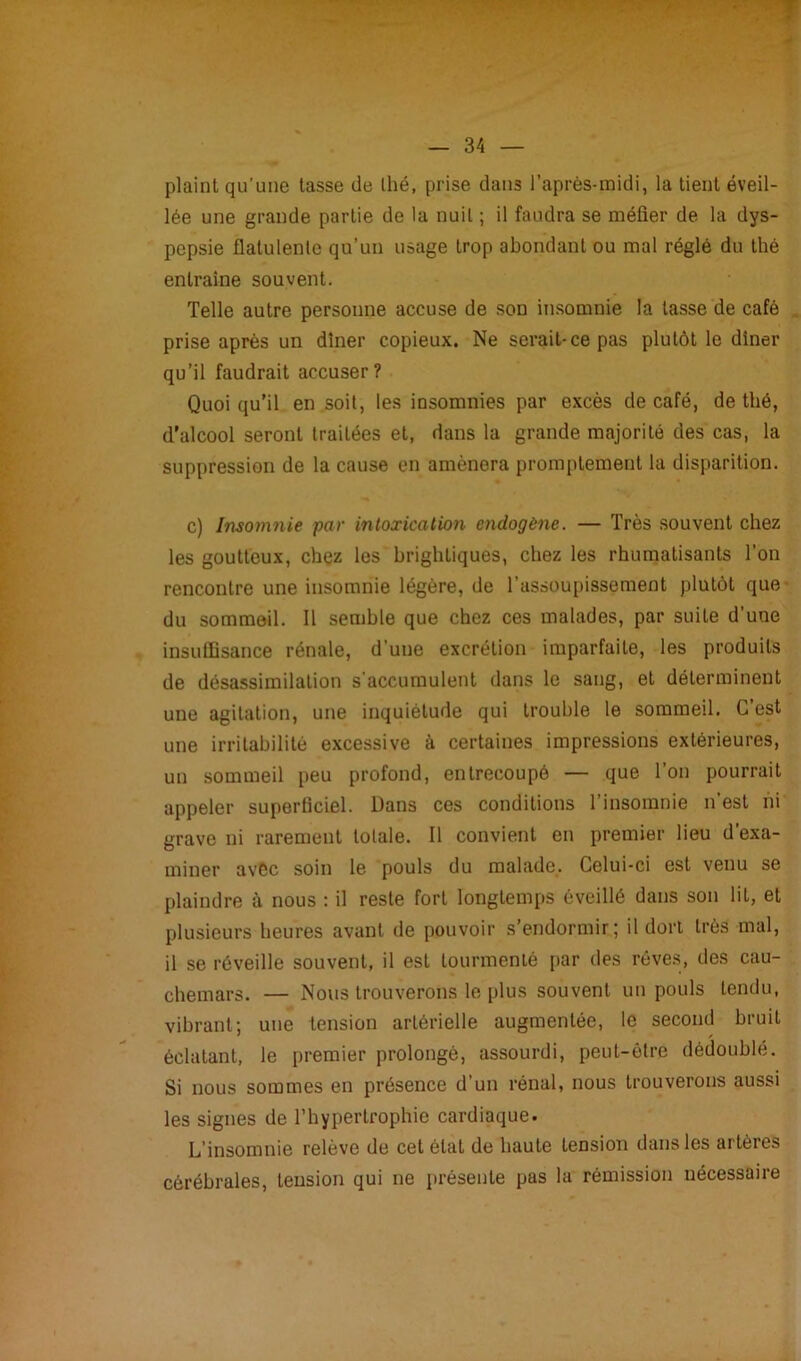 plaint qu’une tasse de thé, prise dans l’après-midi, la tient éveil- lée une grande partie de la nuit ; il faudra se méfier de la dys- pepsie flatulente qu’un usage trop abondant ou mal réglé du thé entraîne souvent. Telle autre personne accuse de son insomnie la tasse de café prise après un dîner copieux. Ne serait-ce pas plutôt le dîner qu’il faudrait accuser? Quoi qu’il en soit, les insomnies par excès de café, de thé, d’alcool seront traitées et, dans la grande majorité des cas, la suppression de la cause en amènera promptement la disparition. c) Insomnie par intoxication endogène. — Très souvent chez les goutteux, chez les brightiques, chez les rhumatisants l’on rencontre une insomnie légère, de l'assoupissement plutôt que du sommeil. Il semble que chez ces malades, par suite d'une insutfisance rénale, d'une excrétion imparfaite, les produits de désassimilation s'accumulent dans le sang, et déterminent une agitation, une inquiétude qui trouble le sommeil. G est une irritabilité excessive à certaines impressions extérieures, un sommeil peu profond, entrecoupé — que l’on pourrait appeler superficiel. Dans ces conditions l’insomnie n’est ni grave ni rarement totale. Il convient en premier lieu d’exa- miner avec soin le pouls du malade. Celui-ci est venu se plaindre à nous : il reste fort longtemps éveillé dans son lit, et plusieurs heures avant de pouvoir s’endormir; il dort très mal, il se réveille souvent, il est tourmenté par des rêves, des cau- chemars. — Nous trouverons le plus souvent un pouls tendu, vibrant; une tension artérielle augmentée, le second bruit éclatant, le premier prolongé, assourdi, peut-être dédoublé. Si nous sommes en présence d’un rénal, nous trouverons aussi les signes de l’hypertrophie cardiaque. L’insomnie relève de cet état de haute tension dans les artères cérébrales, tension qui ne présente pas la rémission nécessaire