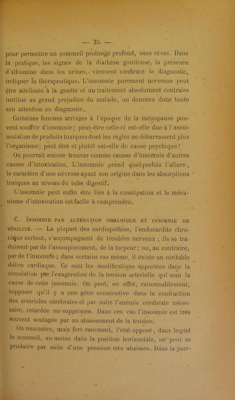 pour permettre un sommeil prolongé profond, sans rêves. Dans la pratique, les signes de la diathèse goutteuse, la présence d’albumine dans les urines, viennent confirme, le diagnostic, indiquer la thérapeutique. L’insomnie purement nerveuse peut être attribuée à la goutte et un traitement absolument contraire institué au grand préjudice du malade, on donnera donc toute son attention au diagnostic. Certaines femmes arrivées à l’époque de la ménopause peu- vent souffrir d’insomnie; peut-être celle-ci est-elle due à l’accu- mulation de produits toxiques dont les règles ne débarrassent plus l’organisme; peut être et plutôt est-elle de cause psychique! On pourrait encore trouver comme causes d’insomnie d'autres causes d’intoxication, L’insomnie prend quelquefois l’allure, le caractère d’une névrose ayant son origine dans les absorptions toxiques au niveau du Lube digestif. L’insomnie peut enfin être liée à la constipation et le méca- nisme d’intoxication est facile à comprendre. C. Insomnie par altération organique et insomnie de sénilité. — La plupart des cardiopathies, l’endocardite chro- nique surtout, s’accompagnent de troubles nerveux ; ils se tra- duisent par de l’assoupissement, de la torpeur; ou, au contraire, par de 1 insomnie; dans certains cas même, il existe un véritable délire cardiaque. Ce sont les modifications apportées dans la circulation par 1 exagération de la tension artérielle qui sont la cause de cette insomnie. On peut, en effet, raisonnablement, supposer qu’il y a une gêne consécutive dans la contraction des artérioles cérébrales et par suite l’anémie cérébrale néces- saire, retardée ou supprimée. Dans ces cas l’insomnie est très souvent soulagée par un abaissement de la tension. On rencontre, mais fort rarement, l’état opposé , dans lequel le sommeil, au moins dans la position horizontale, ne peut se produire par suite d’une pression très abaissée. Dans la jour-