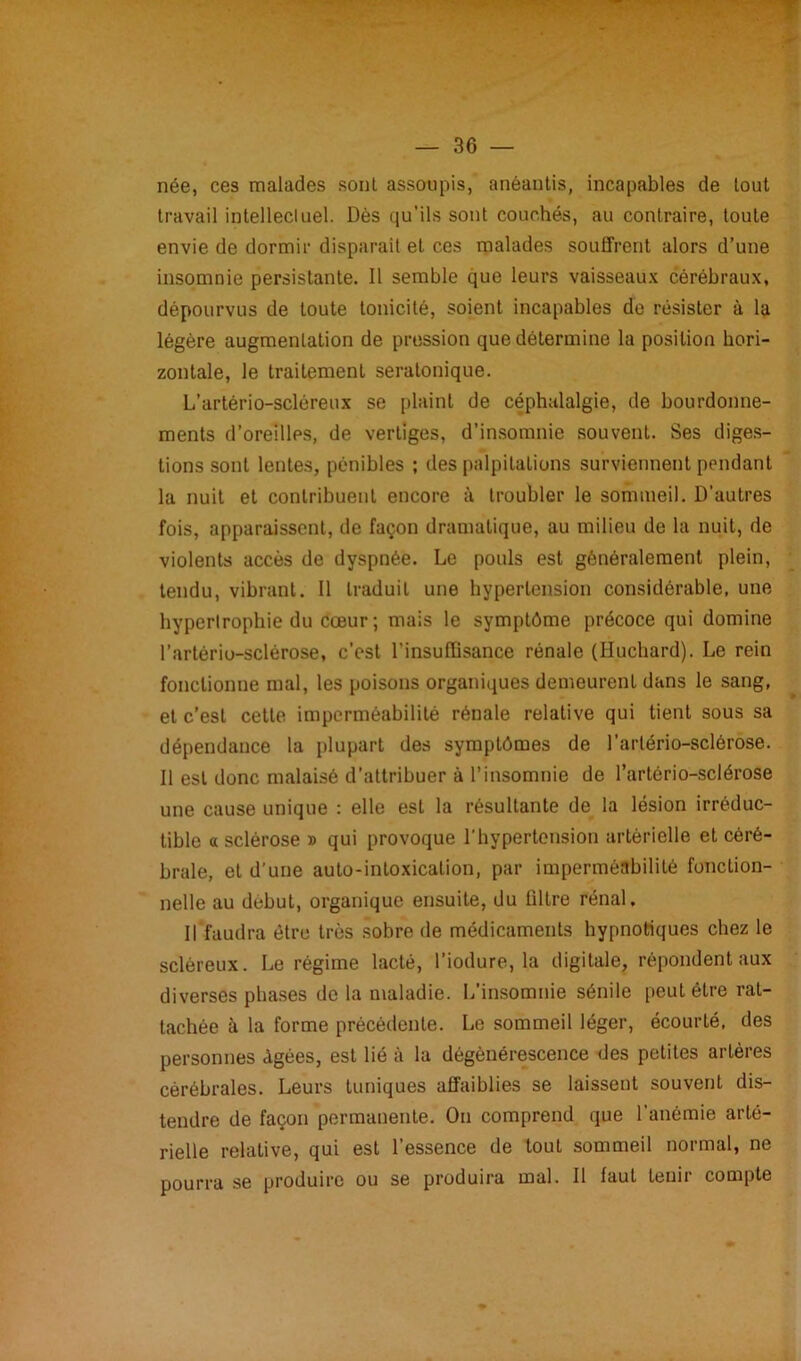 née, ces malades sont assoupis, anéantis, incapables de tout travail intellectuel. Dès qu'ils sont couchés, au contraire, toute envie de dormir disparait et ces malades souffrent alors d’une insomnie persistante. Il semble que leurs vaisseaux cérébraux, dépourvus de toute tonicité, soient incapables de résister à la légère augmentation de pression que détermine la position hori- zontale, le traitement seratonique. L’artério-scléreux se plaint de céphalalgie, de bourdonne- ments d’oreilles, de vertiges, d’insomnie souvent. Ses diges- tions sont lentes, pénibles ; des palpitations surviennent pendant la nuit et contribuent encore à troubler le sommeil. D’autres fois, apparaissent, de façon dramatique, au milieu de la nuit, de violents accès de dyspnée. Le pouls est généralement plein, tendu, vibrant. Il traduit une hypertension considérable, une hypertrophie du cœur; mais le symptôme précoce qui domine l’artério-sclérose, c’est l’insuffisance rénale (Huchard). Le rein fonctionne mal, les poisons organiques demeurent dans le sang, et c’est cette imperméabilité rénale relative qui tient sous sa dépendance la plupart des symptômes de l’artério-sclérose. Il est donc malaisé d’attribuer à l’insomnie de l’artério-sclérose une cause unique : elle est la résultante de la lésion irréduc- tible a sclérose » qui provoque l’hypertension artérielle et céré- brale, et d’une auto-intoxication, par imperméabilité fonction- nelle au dubut, organique ensuite, du filtre rénal. Il faudra être très sobre de médicaments hypnotiques chez le scléreux. Le régime lacté, l’iodure, la digitale, répondent aux diverses phases de la maladie. L’insomnie sénile peut être rat- tachée à la forme précédente. Le sommeil léger, écourté, des personnes Agées, est lié à la dégénérescence des petites artères cérébrales. Leurs tuniques affaiblies se laissent souvent dis- tendre de façon permanente. On comprend que l'anémie arté- rielle relative, qui est l’essence de tout sommeil normal, ne pourra se produire ou se produira mal. Il faut tenir compte