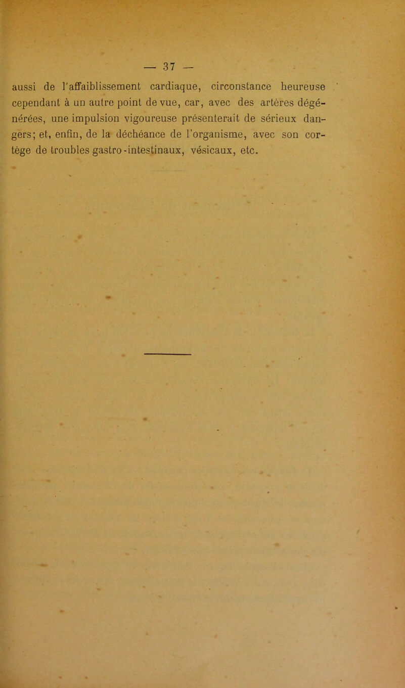 aussi de l’affaiblissement cardiaque, circonstance heureuse cependant à un autre point de vue, car, avec des artères dégé- nérées, une impulsion vigoureuse présenterait de sérieux dan- gers; et, enfin, de la déchéance de l’organisme, avec son cor- tège de troubles gastro-intestinaux, vésicaux, etc.