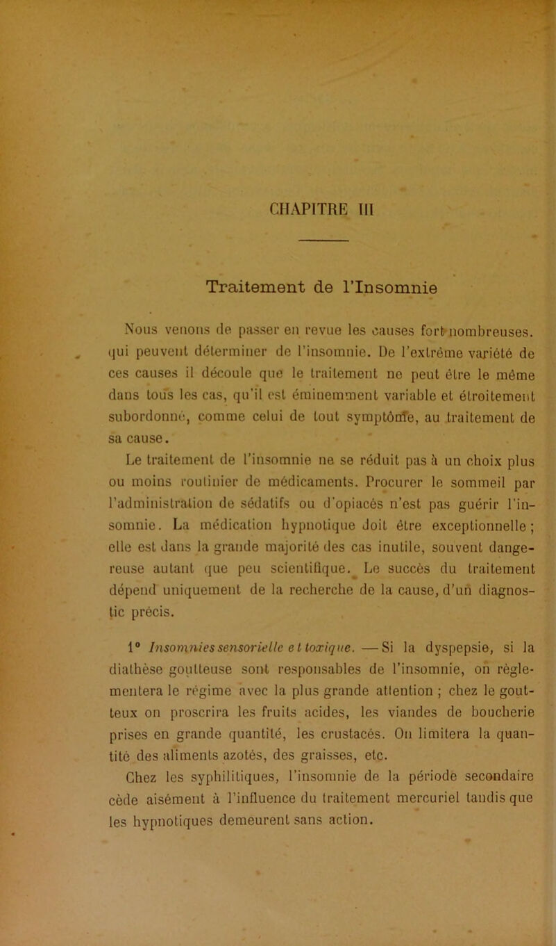 CHAPITRE III Traitement de l’Insomnie Nous venons de passer en revue les causes fort nombreuses, qui peuvent déterminer de l’insomnie. De l’extrême variété de ces causes il découle que le traitement ne peut être le même dans tous les cas, qu’il est éminemment variable et étroitement subordonné, comme celui de tout symptônîe, au traitement de sa cause. Le traitement de l’insomnie ne se réduit pas h un choix plus ou moins routinier de médicaments. Procurer le sommeil par l’administration de sédatifs ou d'opiacés n’est pas guérir l'in- somnie. La médication hypnotique doit être exceptionnelle; elle est dans la grande majorité des cas inutile, souvent dange- reuse autant que peu scientifique.^ Le succès du traitement dépend uniquement de la recherche de la cause, d’un diagnos- tic précis. 1° Insomnies sensorielle et toxique. —Si la dyspepsie, si la diathèse goutteuse sont responsables de l'insomnie, on régle- mentera le régime avec la plus grande attention; chez le gout- teux on proscrira les fruits acides, les viandes de boucherie prises en grande quantité, les crustacés. On limitera la quan- tité des aliments azotés, des graisses, etc. Chez les syphilitiques, l’insomnie de la période secondaire cède aisément à l’influence du traitement mercuriel tandis que les hypnotiques demeurent sans action.