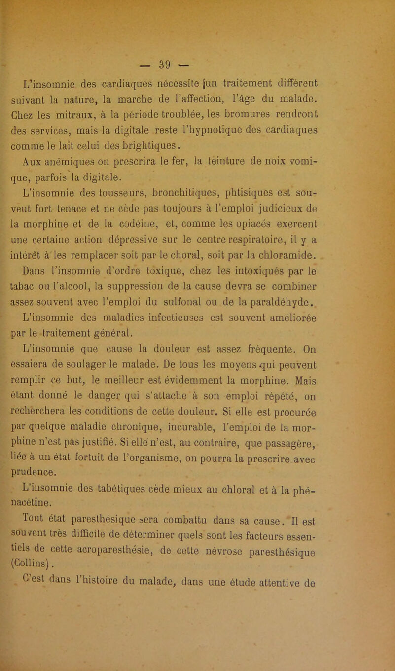 L'insomnie des cardiaques nécessite jun traitement différent suivant la nature, la marche de l’affection, l’âge du malade. Chez les mitraux, à la période troublée, les bromures rendront des services, mais la digitale reste l’hypnotique des cardiaques comme le lait celui des brightiques. Aux anémiques on prescrira le fer, la teinture de noix vomi- que, parfois la digitale. L’insomnie des tousseurs, bronchitiques, phtisiques est sou- veut fort tenace et ne cède pas toujours à l’emploi judicieux de la morphine et de la codéine, et, comme les opiacés exercent une certaine action dépressive sur le centre respiratoire, il y a intérêt à les remplacer soit par le choral, soit par la chloramide. Dans l’insomnie d’ordre toxique, chez les intoxiqués par le tabac ou l’alcool, la suppression de la cause devra se combiner assez souvent avec l’emploi du sulfonal ou de la paraldéhyde. L’insomnie des maladies infectieuses est souvent améliorée parle traitement général. L’insomnie que cause la douleur est assez fréquente. On essaiera de soulager le malade. De tous les moyens qui peuvent remplir ce but, le meilleur est évidemment la morphine. Mais étant donné le danger qui s’attache à son emploi répété, on recherchera les conditions de cette douleur. Si elle est procurée par quelque maladie chronique, incurable, l’emploi de la mor- phine n’est pas justifié. Si elle n’est, au contraire, que passagère, liée à un état fortuit de l’organisme, on pourra la prescrire avec prudence. L’insomnie des tabétiques cède mieux au chloral et à la phé- nacétine. Tout état paresthésique sera combattu dans sa cause. Il est souvent très difficile de déterminer quels sont les facteurs essen- tiels de cette acroparesthésie, de cette névrose paresthésique (Collins). C est dans l’histoire du malade, dans une étude attentive de