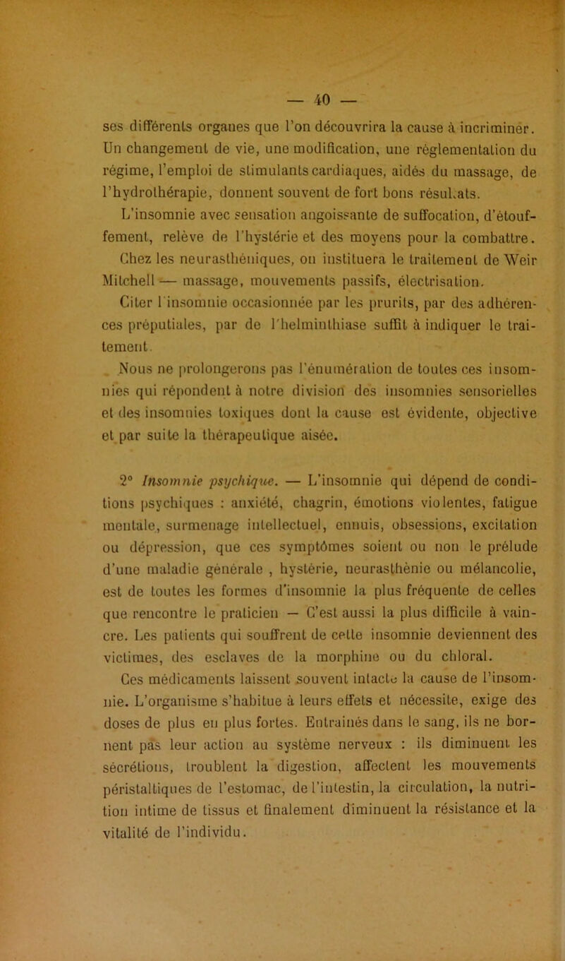 ses différents organes que l’on découvrira la cause à incriminer. Un changement de vie, une modification, une règlementation du régime, l’emploi de stimulants cardiaques, aidés du massage, de l’hydrothérapie, donnent souvent de fort bons résultats. L’insomnie avec sensation angoissante de suffocation, d’étouf- fement, relève de l’hystérie et des moyens pour la combattre. Chez les neurasthéniques, on instituera le traitement de Weir Mitchell — massage, mouvements passifs, électrisation. Citer l'insomnie occasionnée par les prurits, par des adhéren- ces préputiales, par do l'helminthiase suffit à indiquer le trai- tement. Nous ne prolongerons pas l’énumération de toutes ces insom- nies qui répondent à notre division des insomnies sensorielles et des insomnies toxiques dont la cause est évidente, objective et par suite la thérapeutique aisée. 2° Insomnie psychique. — L’insomnie qui dépend de condi- tions psychiques : anxiété, chagrin, émotions violentes, fatigue mentale, surmenage intellectuel, ennuis, obsessions, excitation ou dépression, que ces symptômes soient ou non le prélude d’une maladie générale , hystérie, neurasthénie ou mélancolie, est de toutes les formes d’insomnie la plus fréquente de celles que rencontre le praticien — C’est aussi la plus difficile à vain- cre. Les patients qui souffrent de cette insomnie deviennent des victimes, des esclaves de la morphine ou du chloral. Ces médicaments laissent souvent intacte la cause de l’insom- nie. L’organisme s’habitue à leurs effets et nécessite, exige des doses de plus eu plus fortes. Entraînés dans le sang, ils ne bor- nent pas leur action au système nerveux : ils diminuent, les sécrétions, troublent la digestion, affectent les mouvements péristaltiques de l’estomac, de l’intestin, la circulation, la nutri- tion intime de tissus et finalement diminuent la résistance et la vitalité de l’individu.