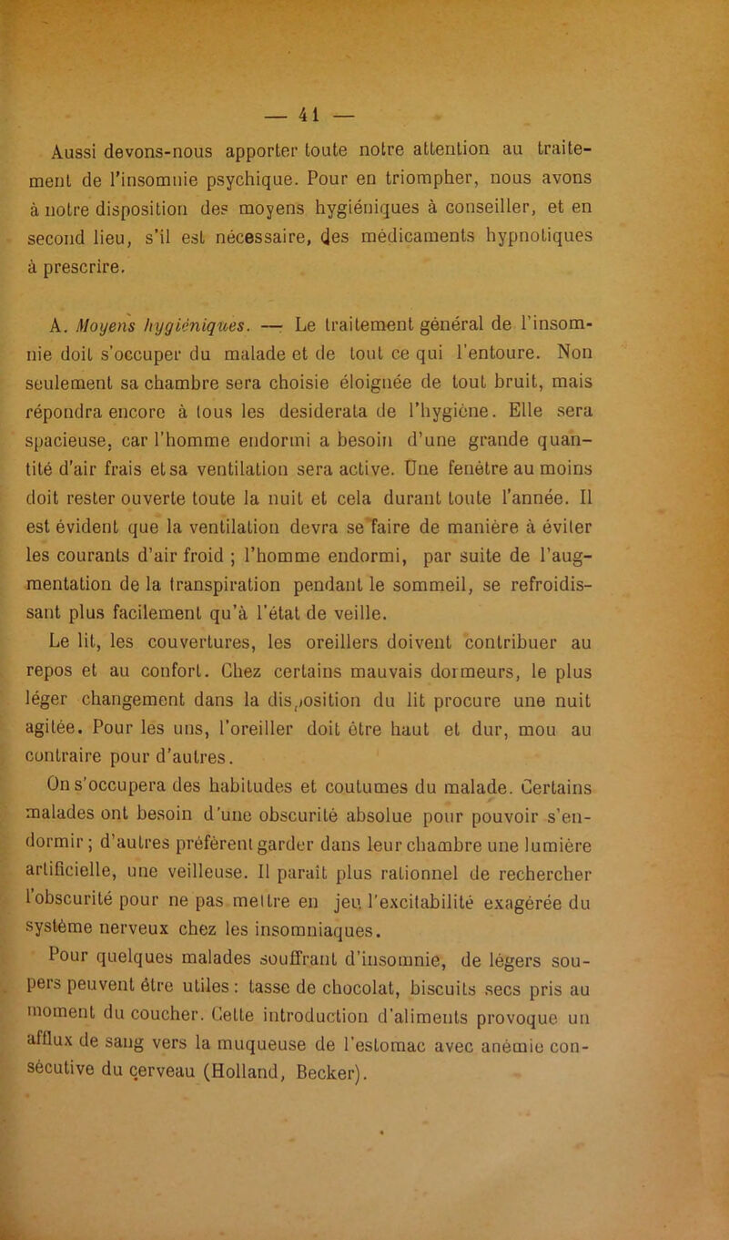 Aussi devons-nous apporter toute notre attention au traite- ment de l'insomnie psychique. Pour en triompher, nous avons à notre disposition des moyens hygiéniques à conseiller, et en second lieu, s’il est nécessaire, des médicaments hypnotiques à prescrire. A. Moyens hygiéniques. —■ Le traitement général de l'insom- nie doit s’occuper du malade et de tout ce qui l’entoure. Non seulement sa chambre sera choisie éloignée de tout bruit, mais répondra encore à tous les desiderata de l’hygiène. Elle sera spacieuse, car l’homme endormi a besoin d’une grande quan- tité d’air frais et sa ventilation sera active. Une fenêtre au moins doit rester ouverte toute la nuit et cela durant toute l’année. Il est évident que la ventilation devra se faire de manière à éviter les courants d’air froid ; l’homme endormi, par suite de l’aug- mentation de la transpiration pendant le sommeil, se refroidis- sant plus facilement qu’à l’état de veille. Le lit, les couvertures, les oreillers doivent contribuer au repos et au confort. Chez certains mauvais dormeurs, le plus léger changement dans la disposition du lit procure une nuit agitée. Pour les uns, l’oreiller doit être haut et dur, mou au contraire pour d’autres. On s’occupera des habitudes et coutumes du malade. Certains malades ont besoin d’une obscurité absolue pour pouvoir s’en- dormir ; d’autres préfèrent garder dans leur chambre une lumière artificielle, une veilleuse. Il parait plus rationnel de rechercher 1 obscurité pour ne pas mettre en jeu l’excitabilité exagérée du système nerveux chez les insomniaques. Pour quelques malades souffrant d’insomnie, de légers sou- pers peuvent être utiles: tasse de chocolat, biscuits secs pris au moment du coucher. Cette introduction d’aliments provoque un affiux de sang vers la muqueuse de l’estomac avec anémie con- sécutive du cerveau (Holland, Becker).