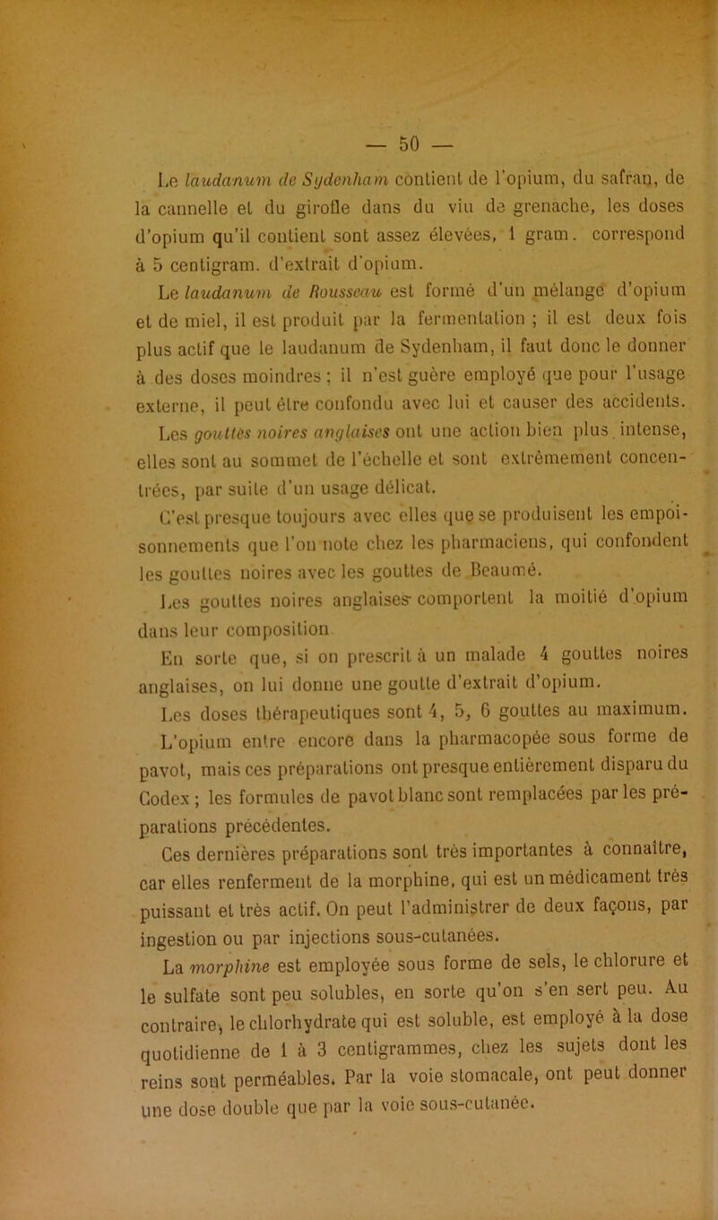 Le laudanum de Sydenham contient de l'opium, du safran, de la cannelle et du girofle dans du viu de grenache, les doses d’opium qu’il contient sont assez élevées, 1 gram. correspond à 5 centigram. d’extrait d'opium. Le laudanum de Rousseau est formé d'un mélange d’opium et de miel, il est produit par la fermentation ; il est deux fois plus actif que le laudanum de Sydenham, il faut donc le donner à des doses moindres ; il n’est guère employé que pour l’usage externe, il peut être confondu avec lui et causer des accidents. Les goultùs noires anglaises ont une action bien plus intense, elles sont au sommet de l’échelle et sont extrêmement concen- * trées, par suite d'un usage délicat. C’est presque toujours avec elles que se produisent les empoi- sonnements que l’on note chez les pharmaciens, qui confondent les gouttes noires avec les gouttes de Beaumé. Les gouttes noires anglaises- comportent la moitié d opium dans leur composition En sorte que, si on prescrit à un malade 4 gouttes noires anglaises, on lui donne une goutte d’extrait d’opium. Les doses thérapeutiques sont 4, 5, 6 gouttes au maximum. L’opium entre encore dans la pharmacopée sous forme de pavot, mais ces préparations ont presque entièrement disparu du Codex ; les formules de pavot blanc sont remplacées parles pré- parations précédentes. Ces dernières préparations sont très importantes à connaître, car elles renferment de la morphine, qui est un médicament très puissant et très actif. On peut l’administrer de deux façons, par ingestion ou par injections sous-cutanées. La morphine est employée sous forme de sels, le chlorure et le sulfate sont peu solubles, en sorte qu’on s’en sert peu. Au contraire^ le chlorhydrate qui est soluble, est employé à la dose quotidienne de 1 à 3 centigrammes, chez les sujets dont les reins sont perméables. Par la voie stomacale, ont peut donnei une dose double que par la voie sous-cutanée.