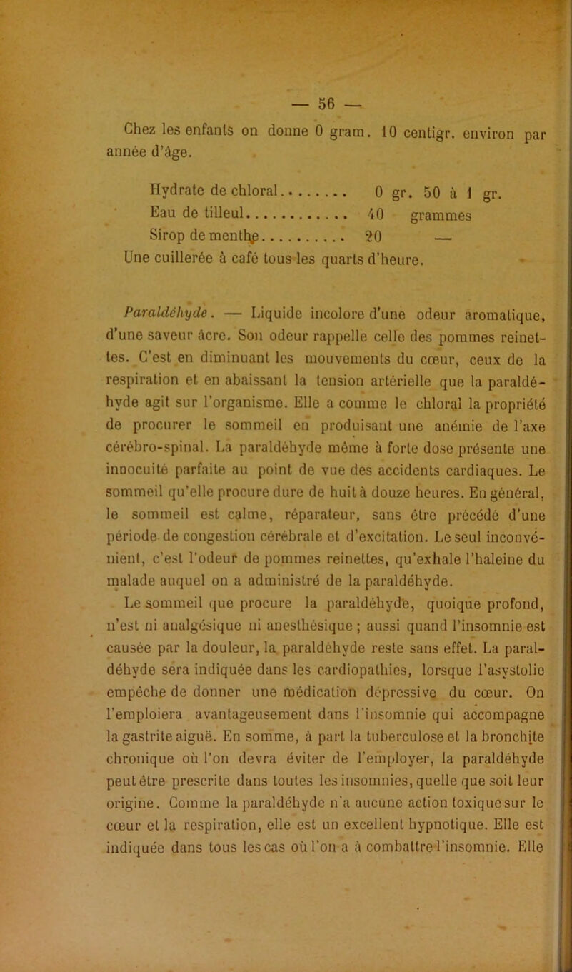 Chez les enfants on donne 0 grarn. 10 centigr. environ par année d’âge. Hydrate de chloral 0 gr. 50 à 1 gr. Eau de tilleul 40 grammes Sirop de mentt^ 20 — Une cuillerée à café tous les quarts d’heure. Paraldéhyde. — Liquide incolore d’une odeur aromatique, d’une saveur âcre. Son odeur rappelle celle des pommes reinet- tes. C’est en diminuant les mouvements du cœur, ceux de la respiration et en abaissant la tension artérielle que la paraldé- hyde agit sur l’organisme. Elle a comme le chloral la propriété de procurer le sommeil en produisant une anémie de l’axe cérébro-spinal. La paraldéhyde môme à forte dose présente une inoocuité parfaite au point de vue des accidents cardiaques. Le sommeil qu’elle procure dure de huila douze heures. En général, le sommeil est calme, réparateur, sans être précédé d’une période de congestion cérébrale et d’excitation. Le seul inconvé- nient, c’est l’odeur de pommes reinettes, qu’exhale l’haleine du malade auquel on a administré de la paraldéhyde. Le sommeil que procure la paraldéhyde, quoique profond, n’est ni analgésique ni anesthésique; aussi quand l’insomnie est causée par la douleur, la paraldéhyde reste sans effet. La paral- déhyde sera indiquée dans les cardiopathies, lorsque i’asystolie empêche de donner une médication dépressive du cœur. On l’emploiera avantageusement dans l'insomnie qui accompagne la gastrite aiguë. En somme, à part la tuberculose et labronclnte chronique où l’on devra éviter de l’employer, la paraldéhyde peut être prescrite dans toutes les insomnies, quelle que soit leur origine. Comme la paraldéhyde n’a aucune action toxique sur le cœur et la respiration, elle est un excellent hypnotique. Elle est indiquée dans tous les cas où l’on a à combattre l’insomnie. Elle