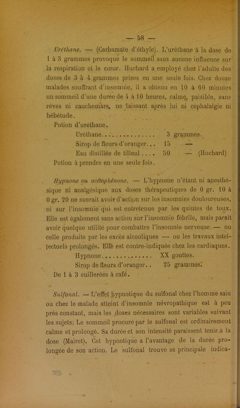 Urcthane. — (Carbaraale d’éthyle). L’uréthane à la dose de 1 à 3 grammes provoque le sommeil sans aucune influence sur la respiration et le cœur. Huchard a employé chez l’adulte des doses de 3 à 4 grammes prises en une seule fois. Chez douze malades souffrant d'insomnie, il a obtenu en 10 à 60 minutes un sommeil d'une durée de 4 à 10 heures, calme, paisible, sans rêves ni cauchemars, ne laissant après lui ni céphalalgie ni hébétude. Potion d’uréthane. Urélhane 3 grammes. Sirop de fleurs d’oranger... 15 — Eau distillée de tilleul .... 50 — (Huchard) Potion à prendre en une seule fois. Hypnone ou acêtophénonc. — L’hypnone n’étant ni anesthé- sique ni analgésique aux doses thérapeutiques de 0 gr. 10 à 0 gr. 20 ne saurait avoir d’action sur les insomnies douloureuses, ni sur l’insomnie qui- est entretenue par les quintes de toux. Elle est également sans action sur l’insomnie fébrile, mais parait avoir quelque utilité pour combattre l’insomnie nerveuse — ou celle produite par les excès alcooliques — ou les travaux intel- lectuels prolongés. Elle est contre-indiquée chez les cardiaques. Hypnone XX gouttes. Sirop de fleurs d’oranger.. 25 grammes. De 1 à 3 cuillerées à café. Sulfonal. — L’effet hypnotique du sulfonal chez l’homme sain ou chez le malade atteint d’insomnie névropathique est à peu près constant, mais les doses nécessaires sont variables suivant les sujets. Le sommeil procuré par le sulfonal est ordinairement calme et prolongé. Sa durée et son intensité paraissent tenir a la dose (Mairet). Cet hypnotique a l’avantage de la durée pro- longée de son action. Le sulfonal trouve sa principale indica-