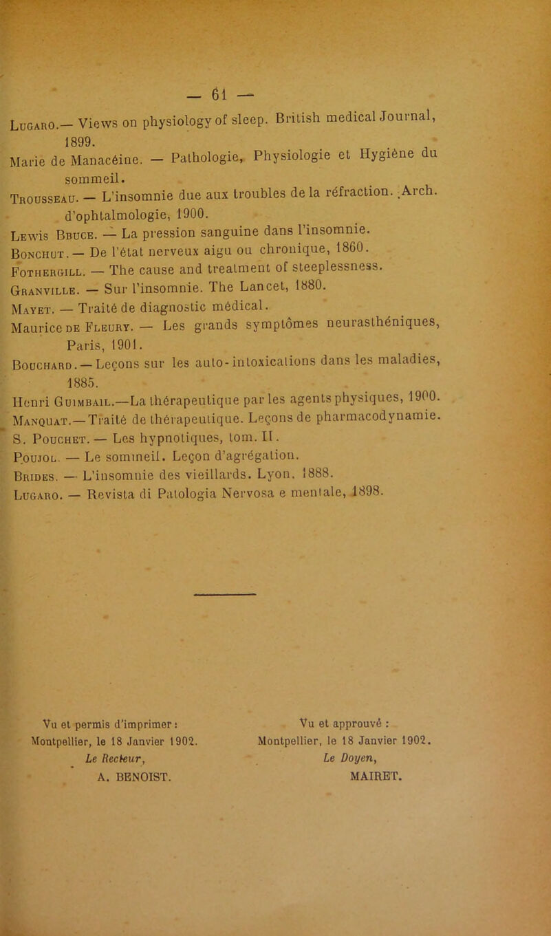 Lugaro.— Views on physiôlogyof sleep. British medical Journal, 1899. Marie de Manacéine. - Pathologie, Physiologie et Hygiène du sommeil. Trousseau. — L’insomnie due aux troubles delà réfraction. .A-ich. d’ophtalmologie, 1900. LEwis Bbuce. — La pression sanguine dans l’insomnie. Bonchut.— De l’état nerveux aigu ou chronique, 1860. Fotiiergill. — The cause and treatment of steeplessness. Granville. — Sur l’insomnie. The Lancet, 1880. Mayet. — Traité de diagnostic médical. Maurice de Fleury. — Les grands symptômes neurasthéniques, Paris, 1901. Bouchard. — Leçons sur les auto-intoxications dans les maladies, 1885. Henri Guimbail.—La thérapeutique parles agents physiques, 1900. Manquât. —Traité de thérapeutique. Leçons de pharmacodynamie. 8. Pouchet. — Les hypnotiques, lom. U. Poujol. — Le sommeil. Leçon d’agrégation. Brides. — L’insomnie des vieillards. Lyon. 1888. Lugaro. — Revista di Patologia Nervosa e mentale, 1898. Vu et permis d'imprimer: Montpellier, le 18 Janvier 1902. Le Recteur, A. BENOIST. Vu et approuvé : Montpellier, le 18 Janvier 1902. Le Doyen, MAIRET.