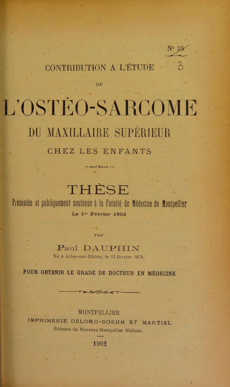 N°piS CONTRIBUTION A L’ÉTUDE S DE L’OSTÉO-SARCOME DU MAXILLAIRE SUPÉRIEUR CHEZ LES ENFANTS THÈSE Présentée et publiquement smitenue à la Facilité Je Médecine Je lonlpellier Le Ie1' Février 1902 PAR JPauü 13 .VU P i 11 X Né à Arles-sur-Rhône, le 13 février 1878. POUR OBTENIR LE GRADE DE DOCTEUR EN MÉDECINE MONTPELLIER IMPRIMERIE DELORD—BOEHM ET MARTIAL Éditeurs du Nouveau Montpellier Médical.