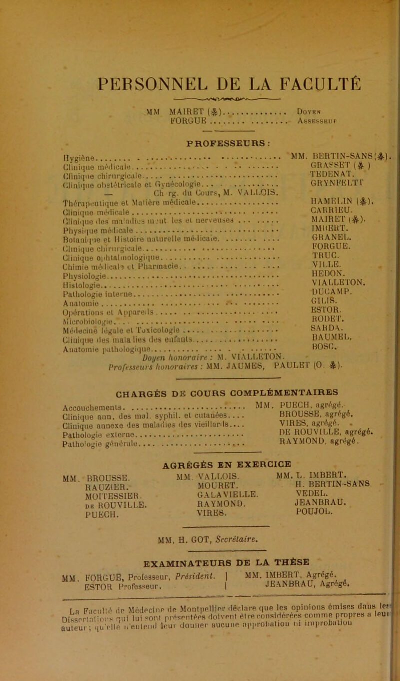 PERSONNEL DE LA FACULTE MM MAIRET (&) Doyk* FORGUE Assesseur PROFESSEURS : Hygiène _ ^ M Clinique médicale... Clinique chirurgicale Clinique obstétricale et Gynécologie... — Ch rg. du Cours, M. VALLCIS. Thérapeutique et Malière médicale Clinique médicale Clinique des ma'ndtes m.’ut les et nerveuses Physique médicale Botanique et Histoire naturelle médicale Clinique chirurgicale Clinique ophtalmologique Chimie médicale et Pharmacie Physiologie Histologie Pathologie interne Anatomie •*» Opérations et Appareils Microbiologie. Médecine légale et Toxicologie Clinique des mala lies des enfants Anatomie pathologique Doyen honoraire : M. VIALLETON. Professeurs honoraires : MM. .IAUMES, PAULE . BERTIN-SANS GRASSET t& ) TEDENAT. GRYNFELTT HAMELIN (&). CARR1EU. MAIRET (*). IMBERT. GltANEL. FORGUE. TRUC. VILLE. HEDON. VIALLETON. DUCAMP. GIIJS. ESTOR. RODET. SARDA. BAUMEL. BOSC. T (O. *). :*)• CHARGÉS DE COURS COMPLÉMENTAIRES Accouchements Clinique ann. des mal. syphil. et cutanées Clinique anuexe des maladies des vieillards.... Pathologie externe Patho'ogie générale MM. PUECH, agrégé. BROUSSE, agrégé. VIRES, agrégé. . DE ROUVILLE, agrégé. RAYMOND, agrégé. MM. BROUSSE. RAUZ1ER. MOITESSIER. dk ROUVILLE. PUECH. AGRÉGÉS EN EXERCICE MM VALLOIS. MOURET. GALAVIELLE. RAYMOND. VIRES. MM. L. IMBERT. H. BERTIN-SANS VEDEL. JEANBRAU. POU JO L. MM, H. GOT, Secrétaire. MM. EXAMINATEURS DE LA THÈSE FORGUE, Professeur, Président. | MM. IMBERT, Agrégé. ESTOR Professeur. | JEANBRAU, Agrégé. La Facullé de Dissrrlalious qui auteur ; qu'elle n Médecine île Montpellier déclare que les opinions émises dans les 'lui sont présentées doivent être considérées comme propres a leui entend leur donner aucune approbation ni improbation