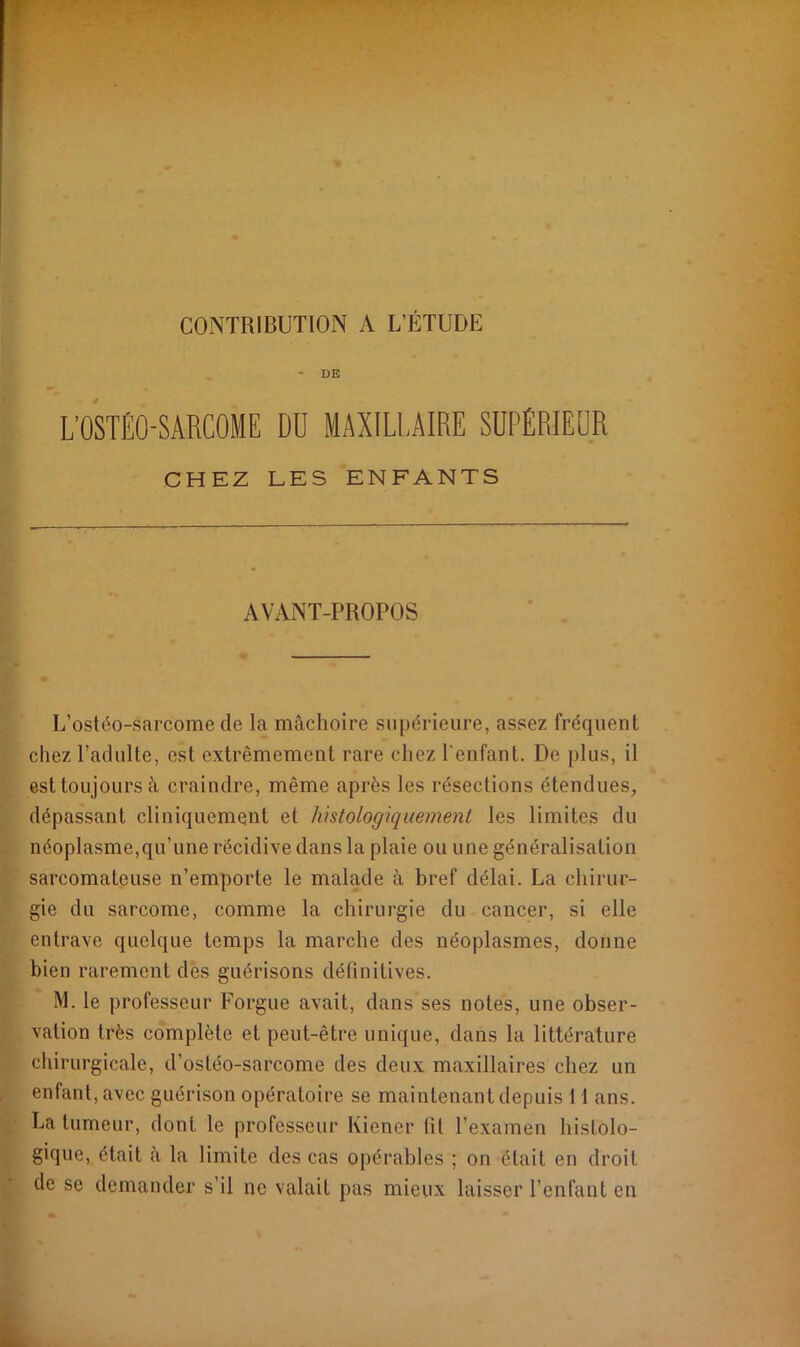 CONTRIBUTION A L’ÉTUDE - DE L'OSTÉO-SARCOME DU MAXILLAIRE SUPÉRIEUR CHEZ LES ENFANTS AVANT-PROPOS L’ostéo-sarcome de la mâchoire supérieure, assez fréquent chez l’adulte, est extrêmement rare chez l’enfant. De plus, il est toujours à craindre, même après les résections étendues, dépassant cliniquement et histologiquement les limites du néoplasme,qu’une récidive dans la plaie ou une généralisation sarcomateuse n’emporte le malade à bref délai. La chirur- gie du sarcome, comme la chirurgie du cancer, si elle entrave quelque temps la marche des néoplasmes, donne bien rarement des guérisons définitives. M. le professeur Forgue avait, dans ses notes, une obser- vation très complète et peut-être unique, dans la littérature chirurgicale, d’ostéo-sarcome des deux maxillaires chez un enfant, avec guérison opératoire se maintenant depuis 11 ans. La tumeur, dont le professeur Kiener fil l’examen histolo- gique, était à la limite des cas opérables ; on était en droit de se demander s’il ne valait pas mieux laisser l’enfant en