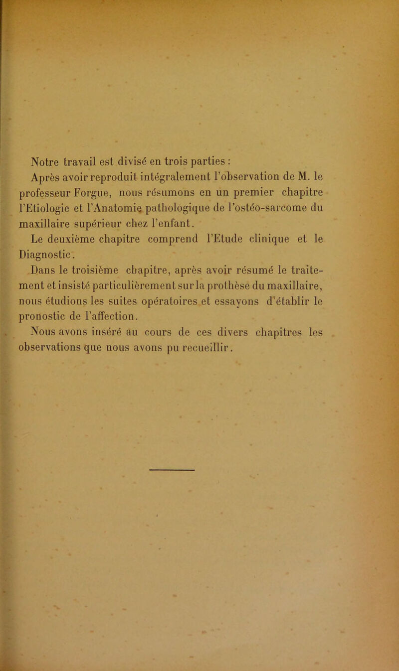 Notre travail est divisé en trois parties : Après avoir reproduit intégralement l’observation de M. le professeur Forgue, nous résumons en un premier chapitre l’Etiologie et l’Anatomie pathologique de l’ostéo-sarcome du maxillaire supérieur chez l’enfant. Le deuxième chapitre comprend l’Etude clinique et le Diagnostic. Dans le troisième chapitre, après avoir résumé le traite- ment et insisté particulièrement sur la prothèse du maxillaire, nous étudions les suites opératoires et essayons d établir le pronostic de l’affection. Nous avons inséré au cours de ces divers chapitres les observations que nous avons pu recueillir.