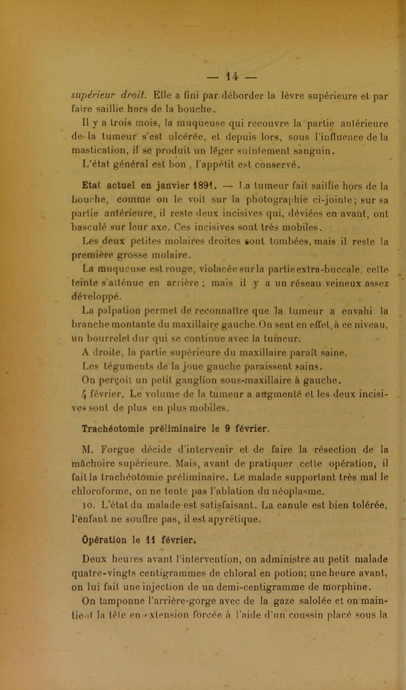 supérieur droit. Elle a fini par déborder la lèvre supérieure et par faire saillie hors de la bouche. Il y a trois mois, la muqueuse qui recouvre la partie antérieure de la tumeur s’est ulcérée, et depuis lors, sous l'influence de la mastication, il se produit un léger suintement sanguin. L’état général est bon , l’appétit est conservé. Etat actuel en janvier 1891. — La tumeur fait saillie hors île la bouche, comme on le voit sur la photographie ci-joinle; sur sa partie antérieure, il reste deux incisives qui, déviées en avant, ont Lasculé sur leur axe. Ces incisives sont très mobiles. Les deux petites molaires droites sont tombées, mais il reste la première grosse molaire. La muqueuse est rouge, violacée sur la partiecxlra-buccale, cette teinte s’atténue en arrière ; mais il y a un réseau veineux assez développé. La palpation permet de reconnaître que la tumeur a envahi la branche montante du maxillaire gauche.On sent en effet,à ce niveau, un bourrelet dur qui se continue avec la tumeur. A droite, la partie supérieure du maxillaire paraît saine. Les téguments de la joue gauche paraissent sains. On perçoit un petit ganglion sous-maxillaire à gauche. 4 février. Le volume de la tumeur a augmenté et les deux incisi- ves sont de plus en plus mobiles. Trachéotomie préliminaire le 9 février. M. Forgue décide d’intervenir et de faire la résection de la mâchoire supérieure. Mais, avant de pratiquer celle opération, il fait la trachéotomie préliminaire. Le malade supporlanl très mal le chloroforme, on ne tente pas l’ablation du néoplasme. îo. L'étal du malade est satisfaisant. La canule est bien tolérée, l’enfant ne souflre pas, il est apyrétique. Opération le 11 février. Deux heures avant l’intervention, on administre au petit malade quatre-vingts centigrammes de chloral en potion; une heure avant, on lui fait une injection de un demi-centigramme de morphine. On tamponne l’arrière-gorge avec de la gaze salolée et on main-* tient la tète en extension forcée à l’aide d’un coussin placé sous la