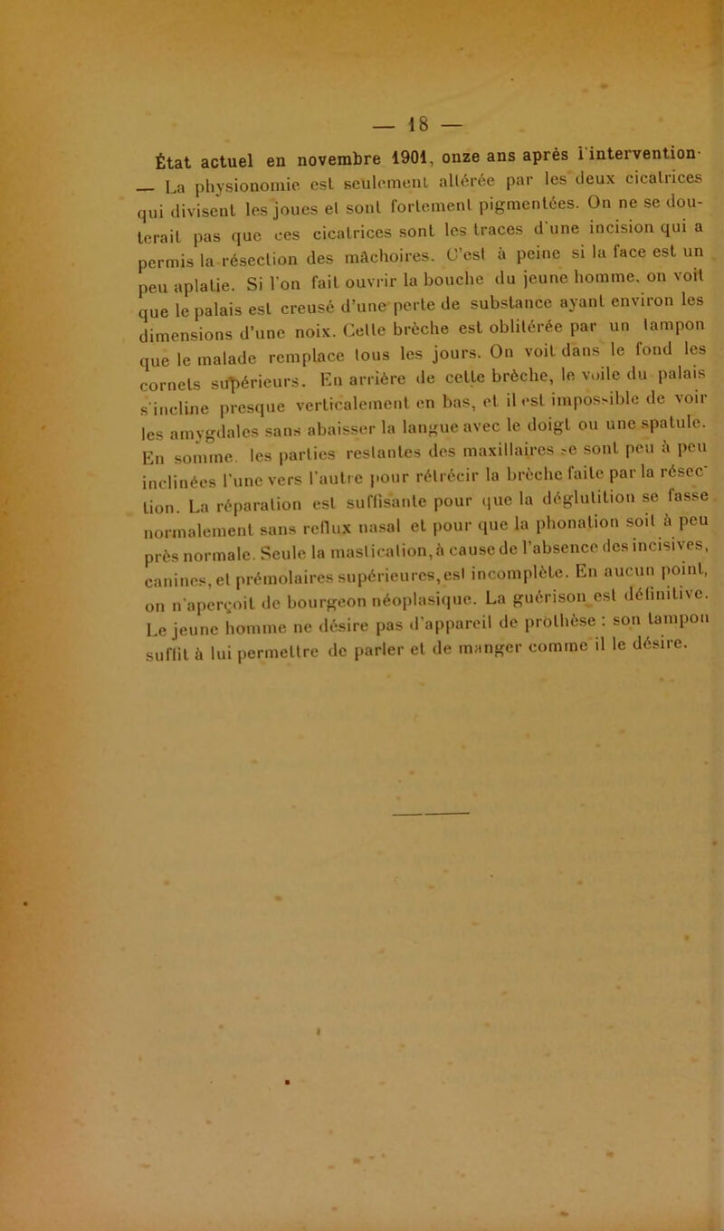 État actuel en novembre 1901, onze ans après i intervention La physionomie est Reniement altérée par les deux cicatrices qui divisent les joues et sont fortement pigmentées. On ne se dou- terait pas que ces cicatrices sont les traces d une incision qui a permis la résection des mâchoires. C’est à peine si la face est un peu aplatie. Si l'on fait ouvrir la bouche du jeune homme, on voit que le palais est creusé d’une perle de substance ayant environ les dimensions d’une noix. Celle brèche est oblitérée par un tampon que le malade remplace tous les jours. On voit dans le fond les cornets supérieurs. En arrière de cette brèche, le voile du palais s’incline presque verticalement en bas, et il est impossible de voir les amygdales sans abaisser la langue avec le doigt ou une spatule. En somme les parties restantes des maxillaires .-e sont peu t\ peu inclinées l'une vers l’autre pour rétrécir la brèche faite par la résec lion. La réparation est suffisante pour que la déglutition se fasse normalement sans reflux nasal et pour que la phonation soit à peu près normale. Seule la mastication, à cause de l’absence des incisives, canines, et prémolaires supérieures, est incomplète. En aucun point, on n’aperçoit de bourgeon néoplasique. La guérison est définitive. Lejeune homme ne désire pas d'appareil de prothèse : son tampon suffit à lui permettre de parler et de manger comme il le désire.